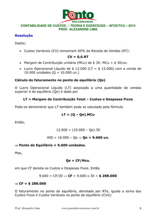 CONTABILIDADE DE CUSTOS – TEORIA E EXERCÍCIOS – AFCE/TCU – 2013 
PROF. ALEXANDRE LIMA 
Resolução 
Dados: 
• Custos Variáveis (CV) consomem 60% da Receita de Vendas (RT): 
CV = 0,6.RT 
• Margem de Contribuição unitária (MCu) de $ 30: MCu = $ 30/un. 
• Lucro Operacional Líquido de $ 12.000 (LT = $ 12.000) com a venda de 
10.000 unidades (Q = 10.000 un.) 
Cálculo do faturamento no ponto de equilíbrio (Qe) 
O Lucro Operacional Líquido (LT) associado a uma quantidade de vendas 
superior à de equilíbrio (Qe) é dado por 
LT = Margem de Contribuição Total – Custos e Despesas Fixos 
Pode-se demonstrar que LT também pode se calculado pela fórmula 
LT = (Q – Qe).MCu 
Então, 
12.000 = (10.000 – Qe).30 
400 = 10.000 – Qe ⇒ Qe = 9.600 un. 
⇒ Ponto de Equilíbrio = 9.600 unidades. 
Mas, 
Qe = CF/Mcu, 
em que CF denota os Custos e Despesas Fixos. Então 
9.600 = CF/30 ⇒ CF = 9.600 x 30 = $ 288.000 
⇒ CF = $ 288.000 
O faturamento no ponto de equilíbrio, denotado por RTe, iguala a soma dos 
Custos Fixos e Custos Variáveis no ponto de equilíbrio (CVe): 
Prof. Alexandre Lima www.pontodosconcursos.com.br 8 
 