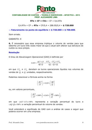 CONTABILIDADE DE CUSTOS – TEORIA E EXERCÍCIOS – AFCE/TCU – 2013 
PROF. ALEXANDRE LIMA 
RTe = CF + CVe = CF + 0,6.RTe 
0,4.RTe = CF ⇒ RTe = CF/0,4 = 288.00/0,4 = $ 720.000 
⇒ Faturamento no ponto de equilíbrio = $ 720.000 > $ 700.000. 
Item errado. 
GABARITO: E 
6. É necessário que essa empresa triplique o volume de vendas para que 
obtenha um lucro três vezes maior do que o atual sem alterar sua estrutura de 
custos ou seus preços. 
Resolução 
O Grau de Alavancagem Operacional (GAO) é definido por 
− 
( ) / 
LT LT LT 
 
LT LT 
/ 2 1 1 
= = 
GAO Q Q Q 
− 
2 1 1 ( ) / 
 
Q / 
Q 
Q Q Q 
em que 
Q2 LT e 
Q1 LT denotam os lucros operacionais líquidos nos volumes de 
vendas de 2 Q e 1 Q unidades, respectivamente. 
Podemos reescrever a fórmula acima na forma 
 
  
 
 
× =  
LT  
  
 
 
 
 
Q 
Q 
GAO 
LT 
ou, em valores percentuais, 
 
  
 
 
LT  
  
 
Q 
×100% 100% 
× × =  
 
 
 
Q 
GAO 
LT 
, 
em que (LT / LT )×100% representa a variação percentual do lucro e 
(Q/Q) ×100% a variação percentual do volume de vendas. 
Você entenderá o significado do GAO com a análise de casos a seguir que 
poderia ocorrer em uma empresa. 
Prof. Alexandre Lima www.pontodosconcursos.com.br 9 
 