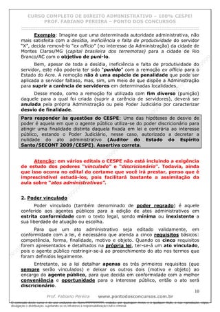 N
om
e99999999999
N
om
e99999999999
N
om
e99999999999
N
om
e99999999999
N
om
e99999999999
N
om
e99999999999
N
om
e99999999999
N
om
e99999999999
N
om
e99999999999
N
om
e99999999999
N o m e 9 9 9 9 9 9 9 9 9 9 9
O conteúdo deste curso é de uso exclusivo de Nome99999999999, vedada, por quaisquer meios e a qualquer título, a sua reprodução, cópia,
divulgação e distribuição, sujeitando-se os infratores à responsabilização civil e criminal.
CURSO COMPLETO DE DIREITO ADMINISTRATIVO – 100% CESPE!
PROF. FABIANO PEREIRA – PONTO DOS CONCURSOS
------------------------------------------------------------------------------------------------------------------------------------------------------------------------------------------------------
10
Prof. Fabiano Pereira www.pontodosconcursos.com.br
Exemplo: Imagine que uma determinada autoridade administrativa, não
mais satisfeita com a desídia, ineficiência e falta de produtividade do servidor
“X”, decida removê-lo “ex officio” (no interesse da Administração) da cidade de
Montes Claros/MG (capital brasileira dos terremotos) para a cidade de Rio
Branco/AC com o objetivo de puni-lo.
Bem, apesar de toda a desídia, ineficiência e falta de produtividade do
servidor, este não poderia ter sido “punido” com a remoção ex officio para o
Estado do Acre. A remoção não é uma espécie de penalidade que pode ser
aplicada a servidor faltoso, mas, sim, um meio de que dispõe a Administração
para suprir a carência de servidores em determinadas localidades.
Desse modo, como a remoção foi utilizada com fim diverso (punição)
daquele para a qual foi criada (suprir a carência de servidores), deverá ser
anulada pela própria Administração ou pelo Poder Judiciário por caracterizar
desvio de finalidade.
Para responder às questões do CESPE: Uma das hipóteses de desvio de
poder é aquela em que o agente público utiliza-se do poder discricionário para
atingir uma finalidade distinta daquela fixada em lei e contrária ao interesse
público, estando o Poder Judiciário, nesse caso, autorizado a decretar a
nulidade do ato administrativo (Auditor do Estado do Espírito
Santo/SECONT 2009/CESPE). Assertiva correta.
Atenção: em vários editais o CESPE não está incluindo a exigência
de estudo dos poderes “vinculado” e “discricionário”. Todavia, ainda
que isso ocorra no edital do certame que você irá prestar, penso que é
imprescindível estudá-los, pois facilitará bastante a assimilação da
aula sobre “atos administrativos”.
2. Poder vinculado
Poder vinculado (também denominado de poder regrado) é aquele
conferido aos agentes públicos para a edição de atos administrativos em
estrita conformidade com o texto legal, sendo mínima ou inexistente a
sua liberdade de atuação ou escolha.
Para que um ato administrativo seja editado validamente, em
conformidade com a lei, é necessário que atenda a cinco requisitos básicos:
competência, forma, finalidade, motivo e objeto. Quando os cinco requisitos
forem apresentados e detalhados na própria lei, ter-se-á um ato vinculado,
pois o agente público restringir-se-á ao preenchimento do ato nos termos que
foram definidos legalmente.
Entretanto, se a lei detalhar apenas os três primeiros requisitos (que
sempre serão vinculados) e deixar os outros dois (motivo e objeto) ao
encargo do agente público, para que decida em conformidade com a melhor
conveniência e oportunidade para o interesse público, então o ato será
discricionário.
 