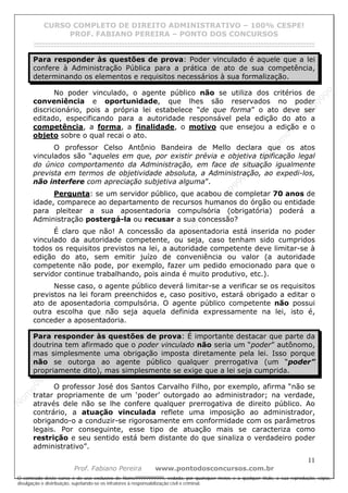 N
om
e99999999999
N
om
e99999999999
N
om
e99999999999
N
om
e99999999999
N
om
e99999999999
N
om
e99999999999
N
om
e99999999999
N
om
e99999999999
N
om
e99999999999
N
om
e99999999999
N o m e 9 9 9 9 9 9 9 9 9 9 9
O conteúdo deste curso é de uso exclusivo de Nome99999999999, vedada, por quaisquer meios e a qualquer título, a sua reprodução, cópia,
divulgação e distribuição, sujeitando-se os infratores à responsabilização civil e criminal.
CURSO COMPLETO DE DIREITO ADMINISTRATIVO – 100% CESPE!
PROF. FABIANO PEREIRA – PONTO DOS CONCURSOS
------------------------------------------------------------------------------------------------------------------------------------------------------------------------------------------------------
11
Prof. Fabiano Pereira www.pontodosconcursos.com.br
Para responder às questões de prova: Poder vinculado é aquele que a lei
confere à Administração Pública para a prática de ato de sua competência,
determinando os elementos e requisitos necessários à sua formalização.
No poder vinculado, o agente público não se utiliza dos critérios de
conveniência e oportunidade, que lhes são reservados no poder
discricionário, pois a própria lei estabelece “de que forma” o ato deve ser
editado, especificando para a autoridade responsável pela edição do ato a
competência, a forma, a finalidade, o motivo que ensejou a edição e o
objeto sobre o qual recai o ato.
O professor Celso Antônio Bandeira de Mello declara que os atos
vinculados são “aqueles em que, por existir prévia e objetiva tipificação legal
do único comportamento da Administração, em face de situação igualmente
prevista em termos de objetividade absoluta, a Administração, ao expedi-los,
não interfere com apreciação subjetiva alguma”.
Pergunta: se um servidor público, que acabou de completar 70 anos de
idade, comparece ao departamento de recursos humanos do órgão ou entidade
para pleitear a sua aposentadoria compulsória (obrigatória) poderá a
Administração postergá-la ou recusar a sua concessão?
É claro que não! A concessão da aposentadoria está inserida no poder
vinculado da autoridade competente, ou seja, caso tenham sido cumpridos
todos os requisitos previstos na lei, a autoridade competente deve limitar-se à
edição do ato, sem emitir juízo de conveniência ou valor (a autoridade
competente não pode, por exemplo, fazer um pedido emocionado para que o
servidor continue trabalhando, pois ainda é muito produtivo, etc.).
Nesse caso, o agente público deverá limitar-se a verificar se os requisitos
previstos na lei foram preenchidos e, caso positivo, estará obrigado a editar o
ato de aposentadoria compulsória. O agente público competente não possui
outra escolha que não seja aquela definida expressamente na lei, isto é,
conceder a aposentadoria.
Para responder às questões de prova: É importante destacar que parte da
doutrina tem afirmado que o poder vinculado não seria um “poder” autônomo,
mas simplesmente uma obrigação imposta diretamente pela lei. Isso porque
não se outorga ao agente público qualquer prerrogativa (um “poder”
propriamente dito), mas simplesmente se exige que a lei seja cumprida.
O professor José dos Santos Carvalho Filho, por exemplo, afirma “não se
tratar propriamente de um ‘poder’ outorgado ao administrador; na verdade,
através dele não se lhe confere qualquer prerrogativa de direito público. Ao
contrário, a atuação vinculada reflete uma imposição ao administrador,
obrigando-o a conduzir-se rigorosamente em conformidade com os parâmetros
legais. Por conseguinte, esse tipo de atuação mais se caracteriza como
restrição e seu sentido está bem distante do que sinaliza o verdadeiro poder
administrativo”.
 