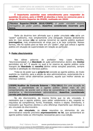 N
om
e99999999999
N
om
e99999999999
N
om
e99999999999
N
om
e99999999999
N
om
e99999999999
N
om
e99999999999
N
om
e99999999999
N
om
e99999999999
N
om
e99999999999
N
om
e99999999999
N o m e 9 9 9 9 9 9 9 9 9 9 9
O conteúdo deste curso é de uso exclusivo de Nome99999999999, vedada, por quaisquer meios e a qualquer título, a sua reprodução, cópia,
divulgação e distribuição, sujeitando-se os infratores à responsabilização civil e criminal.
CURSO COMPLETO DE DIREITO ADMINISTRATIVO – 100% CESPE!
PROF. FABIANO PEREIRA – PONTO DOS CONCURSOS
------------------------------------------------------------------------------------------------------------------------------------------------------------------------------------------------------
12
Prof. Fabiano Pereira www.pontodosconcursos.com.br
É importante assimilar esse entendimento para responder às
questões de prova, pois o CESPE já abordou o tema no concurso para o
cargo de Técnico Superior do IPAJM, realizado em 2010:
(Técnico Superior/IPAJM 2010/CESPE) O poder vinculado encerra
prerrogativa do poder público. Assertiva considerada incorreta pela
banca.
Parte da doutrina tem afirmado que o poder vinculado não seria um
“poder” autônomo, mas simplesmente uma obrigação imposta diretamente
pela lei. Isso porque não se outorga (encerra) ao agente público qualquer
prerrogativa, mas simplesmente se exige que a lei seja cumprida. Nesses
termos, não há razões para se falar em um “poder”, algo que coloca o agente
público em situação de superioridade em relação ao particular.
3. Poder discricionário
Nas sábias palavras do professor Hely Lopes Meirelles,
”discricionariedade é a liberdade de ação administrativa dentro dos limites
permitidos em lei”. É aquele no qual a lei reserva ao agente público certa
margem de liberdade ou escolha dentre várias soluções possíveis, sempre
visando à satisfação do interesse público.
Trata-se de poder que a própria lei concede ao agente público, de modo
explícito ou implícito, para a edição de atos administrativos, autorizando-lhe a
escolher, entre várias alternativas possíveis, aquela que melhor atende ao
interesse coletivo.
(CESPE/Auditor de Controle Externo – TCU/2011) Em uma situação de
decisão, a possibilidade de o agente público adotar mais de um
comportamento, de acordo com a ótica da conveniência e da oportunidade,
caracteriza a discricionariedade administrativa. Assertiva considerada
correta pela banca examinadora.
No ato discricionário, da mesma forma que no ato vinculado, é
necessário que o agente público, para editar validamente o ato, respeite os
requisitos da competência, forma, finalidade, motivo e objeto. Entretanto, é
necessário que fiquemos atentos a uma diferença importante que distingue o
ato vinculado do discricionário.
No ato vinculado, os cinco requisitos ou elementos do ato
administrativo estarão previstos expressamente na lei, que apresentará ao
agente público todas as informações necessárias para a sua edição.
 