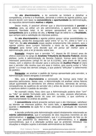 N
om
e99999999999
N
om
e99999999999
N
om
e99999999999
N
om
e99999999999
N
om
e99999999999
N
om
e99999999999
N
om
e99999999999
N
om
e99999999999
N
om
e99999999999
N
om
e99999999999
N o m e 9 9 9 9 9 9 9 9 9 9 9
O conteúdo deste curso é de uso exclusivo de Nome99999999999, vedada, por quaisquer meios e a qualquer título, a sua reprodução, cópia,
divulgação e distribuição, sujeitando-se os infratores à responsabilização civil e criminal.
CURSO COMPLETO DE DIREITO ADMINISTRATIVO – 100% CESPE!
PROF. FABIANO PEREIRA – PONTO DOS CONCURSOS
------------------------------------------------------------------------------------------------------------------------------------------------------------------------------------------------------
13
Prof. Fabiano Pereira www.pontodosconcursos.com.br
No ato discricionário, a lei somente se limitará a detalhar a
competência, a forma e a finalidade, deixando a critério do agente público, que
deverá decidir com base na conveniência e oportunidade da Administração,
os requisitos denominados motivo e objeto.
Desse modo, é possível afirmar que a discricionariedade é parcial e
relativa, pois, ao editar um ato administrativo, o agente público nunca
possuirá liberdade total. A lei sempre apresentará em seu texto a
competência para a prática do ato, a forma legal de editá-lo e a finalidade,
que sempre será a satisfação do interesse público.
No ato discricionário o agente público possui várias possibilidades ou
alternativas, sendo-lhe assegurado optar entre “a” ou “b”, entre o “sim” e o
“não” etc. No ato vinculado essas opções simplesmente não existem, pois o
agente público deve cumprir fielmente o texto da lei, não possuindo
margem para tomar uma decisão que ele pensa ser melhor para a
Administração, pois a lei já decidiu sobre isso.
Exemplo: imagine que o servidor “x”, depois de 05 (cinco) anos de
efetivo exercício no cargo de Analista Tributário da Receita Federal, decida
pleitear, junto à administração da Receita Federal, licença para tratar de
interesses particulares (artigo 91 da Lei 8.112/90), pelo prazo de 06 (seis)
meses, com o objetivo de estudar para o concurso de Auditor-Fiscal (é claro
que o servidor não revelou que era esse o motivo, pois queria evitar o “olho
gordo” e a inveja dos demais colegas, o que poderia “dificultar” o deferimento
do pedido).
Pergunta: ao analisar o pedido de licença apresentado pelo servidor, a
Administração estará obrigada a concedê-la?
Não, pois é discricionária a concessão da licença para tratar de
assuntos particulares. Nesse caso, a Administração irá analisar vários fatores
(atual quantidade de servidores em efetivo exercício, demanda de serviço,
conseqüências da ausência do servidor etc.) antes de decidir se é conveniente
e oportuno deferir o pedido do servidor.
No exemplo citado, ficou claro que a Administração poderia dizer “sim”
ou “não” ao pedido formulado pelo servidor, ou seja, possuía alternativas,
mais de uma opção diante do caso em concreto, o que confirma a
discricionariedade na análise do pedido.
A conveniência estará presente sempre que o ato interessar, satisfazer
ou atender ao interesse público. Por outro lado, a oportunidade ocorrerá
quando o momento da ação for o mais adequado à produção do resultado
desejado.
A decisão proferida pela Administração estará diretamente relacionada ao
mérito administrativo, que é composto de dois requisitos inerentes ao ato
administrativo: o motivo (oportunidade), que é o pressuposto de fato ou de
direito, que possibilita ou determina o ato administrativo; e o objeto
(conveniência), que é a alteração jurídica que se pretende introduzir nas
situações e relações sujeita à atividade administrativa do Estado.
 