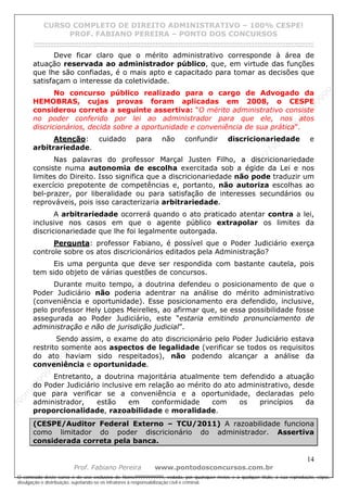 N
om
e99999999999
N
om
e99999999999
N
om
e99999999999
N
om
e99999999999
N
om
e99999999999
N
om
e99999999999
N
om
e99999999999
N
om
e99999999999
N
om
e99999999999
N
om
e99999999999
N o m e 9 9 9 9 9 9 9 9 9 9 9
O conteúdo deste curso é de uso exclusivo de Nome99999999999, vedada, por quaisquer meios e a qualquer título, a sua reprodução, cópia,
divulgação e distribuição, sujeitando-se os infratores à responsabilização civil e criminal.
CURSO COMPLETO DE DIREITO ADMINISTRATIVO – 100% CESPE!
PROF. FABIANO PEREIRA – PONTO DOS CONCURSOS
------------------------------------------------------------------------------------------------------------------------------------------------------------------------------------------------------
14
Prof. Fabiano Pereira www.pontodosconcursos.com.br
Deve ficar claro que o mérito administrativo corresponde à área de
atuação reservada ao administrador público, que, em virtude das funções
que lhe são confiadas, é o mais apto e capacitado para tomar as decisões que
satisfaçam o interesse da coletividade.
No concurso público realizado para o cargo de Advogado da
HEMOBRAS, cujas provas foram aplicadas em 2008, o CESPE
considerou correta a seguinte assertiva: “O mérito administrativo consiste
no poder conferido por lei ao administrador para que ele, nos atos
discricionários, decida sobre a oportunidade e conveniência de sua prática”.
Atenção: cuidado para não confundir discricionariedade e
arbitrariedade.
Nas palavras do professor Marçal Justen Filho, a discricionariedade
consiste numa autonomia de escolha exercitada sob a égide da Lei e nos
limites do Direito. Isso significa que a discricionariedade não pode traduzir um
exercício prepotente de competências e, portanto, não autoriza escolhas ao
bel-prazer, por liberalidade ou para satisfação de interesses secundários ou
reprováveis, pois isso caracterizaria arbitrariedade.
A arbitrariedade ocorrerá quando o ato praticado atentar contra a lei,
inclusive nos casos em que o agente público extrapolar os limites da
discricionariedade que lhe foi legalmente outorgada.
Pergunta: professor Fabiano, é possível que o Poder Judiciário exerça
controle sobre os atos discricionários editados pela Administração?
Eis uma pergunta que deve ser respondida com bastante cautela, pois
tem sido objeto de várias questões de concursos.
Durante muito tempo, a doutrina defendeu o posicionamento de que o
Poder Judiciário não poderia adentrar na análise do mérito administrativo
(conveniência e oportunidade). Esse posicionamento era defendido, inclusive,
pelo professor Hely Lopes Meirelles, ao afirmar que, se essa possibilidade fosse
assegurada ao Poder Judiciário, este “estaria emitindo pronunciamento de
administração e não de jurisdição judicial”.
Sendo assim, o exame do ato discricionário pelo Poder Judiciário estava
restrito somente aos aspectos de legalidade (verificar se todos os requisitos
do ato haviam sido respeitados), não podendo alcançar a análise da
conveniência e oportunidade.
Entretanto, a doutrina majoritária atualmente tem defendido a atuação
do Poder Judiciário inclusive em relação ao mérito do ato administrativo, desde
que para verificar se a conveniência e a oportunidade, declaradas pelo
administrador, estão em conformidade com os princípios da
proporcionalidade, razoabilidade e moralidade.
(CESPE/Auditor Federal Externo – TCU/2011) A razoabilidade funciona
como limitador do poder discricionário do administrador. Assertiva
considerada correta pela banca.
 