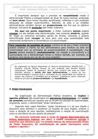 N
om
e99999999999
N
om
e99999999999
N
om
e99999999999
N
om
e99999999999
N
om
e99999999999
N
om
e99999999999
N
om
e99999999999
N
om
e99999999999
N
om
e99999999999
N
om
e99999999999
N o m e 9 9 9 9 9 9 9 9 9 9 9
O conteúdo deste curso é de uso exclusivo de Nome99999999999, vedada, por quaisquer meios e a qualquer título, a sua reprodução, cópia,
divulgação e distribuição, sujeitando-se os infratores à responsabilização civil e criminal.
CURSO COMPLETO DE DIREITO ADMINISTRATIVO – 100% CESPE!
PROF. FABIANO PEREIRA – PONTO DOS CONCURSOS
------------------------------------------------------------------------------------------------------------------------------------------------------------------------------------------------------
15
Prof. Fabiano Pereira www.pontodosconcursos.com.br
É importante destacar que o princípio da razoabilidade impõe à
Administração Pública a obrigatoriedade de atuar de modo racional, amparada
no bom senso. Deve tomar decisões equilibradas, refletidas e com avaliação
adequada da relação custo-benefício. Ademais, os atos e as medidas
administrativas também devem ser proporcionais aos fins que se objetiva
alcançar, sob pena de anulação pelo Poder Judiciário.
Eis aqui um ponto importante: o Poder Judiciário jamais poderá
revogar um ato editado pela Administração, mas somente anulá-lo, quando
for ilegal ou contrariar princípios gerais do Direito. Somente a própria
Administração pode revogar os seus atos, pois essa possibilidade está
relacionada diretamente à conveniência e à oportunidade.
Para responder às questões de prova: Lembre-se de que o Poder Judiciário
poderá analisar o mérito do ato administrativo para verificar se está em
conformidade com os princípios da proporcionalidade e razoabilidade, mas
jamais poderá analisá-lo, exclusivamente, em relação à conveniência e à
oportunidade (se a Administração tomou a melhor decisão, por exemplo, ao
construir uma escola em vez de um novo hospital).
4. Poder hierárquico
Na organização da Administração Pública brasileira, os órgãos e
agentes públicos são escalonados em estruturas hierárquicas, com poder
de comando exercido por aqueles que se situam em posição de superioridade,
originando, assim, o denominado “poder hierárquico”.
Segundo Hely Lopes Meirelles, “poder hierárquico é o de que dispõe o
Executivo para distribuir e escalonar as funções de seus órgãos, ordenar e
rever a atuação de seus agentes, estabelecendo a relação de subordinação
entre os servidores do seu quadro de pessoal”.
No concurso realizado para o cargo de Agente Administrativo da
Polícia Rodoviária Federal, em 2012, o CESPE considerou correta a
assertiva que afirmava que “no âmbito interno da administração direta
do Poder Executivo, há manifestação do poder hierárquico entre
órgãos e agentes.”
No julgamento do Agravo Regimental no Recurso Extraordinário 365368-7/SC, o
Supremo Tribunal Federal, através de voto proferido pelo Ministro Ricardo
Lewandowski (relator do processo), afirmou que “embora não caiba ao Poder
Judiciário apreciar o mérito dos atos administrativos, o exame de sua
discricionariedade é possível para a verificação de sua regularidade em relação às
causas, aos motivos e à finalidade que os ensejam”, evitando-se, assim, eventuais
lesões ao princípio da proporcionalidade e da razoabilidade.
 