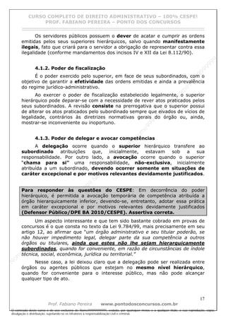N
om
e99999999999
N
om
e99999999999
N
om
e99999999999
N
om
e99999999999
N
om
e99999999999
N
om
e99999999999
N
om
e99999999999
N
om
e99999999999
N
om
e99999999999
N
om
e99999999999
N o m e 9 9 9 9 9 9 9 9 9 9 9
O conteúdo deste curso é de uso exclusivo de Nome99999999999, vedada, por quaisquer meios e a qualquer título, a sua reprodução, cópia,
divulgação e distribuição, sujeitando-se os infratores à responsabilização civil e criminal.
CURSO COMPLETO DE DIREITO ADMINISTRATIVO – 100% CESPE!
PROF. FABIANO PEREIRA – PONTO DOS CONCURSOS
------------------------------------------------------------------------------------------------------------------------------------------------------------------------------------------------------
17
Prof. Fabiano Pereira www.pontodosconcursos.com.br
Os servidores públicos possuem o dever de acatar e cumprir as ordens
emitidas pelos seus superiores hierárquicos, salvo quando manifestamente
ilegais, fato que criará para o servidor a obrigação de representar contra essa
ilegalidade (conforme mandamentos dos incisos IV e XII da Lei 8.112/90).
4.1.2. Poder de fiscalização
É o poder exercido pelo superior, em face de seus subordinados, com o
objetivo de garantir a efetividade das ordens emitidas e ainda a prevalência
do regime jurídico-administrativo.
Ao exercer o poder de fiscalização estabelecido legalmente, o superior
hierárquico pode deparar-se com a necessidade de rever atos praticados pelos
seus subordinados. A revisão consiste na prerrogativa que o superior possui
de alterar os atos praticados pelo subordinado sempre que eivados de vícios de
legalidade, contrários às diretrizes normativas gerais do órgão ou, ainda,
mostrar-se inconveniente ou inoportuno.
4.1.3. Poder de delegar e avocar competências
A delegação ocorre quando o superior hierárquico transfere ao
subordinado atribuições que, inicialmente, estavam sob a sua
responsabilidade. Por outro lado, a avocação ocorre quando o superior
“chama para si” uma responsabilidade, não-exclusiva, inicialmente
atribuída a um subordinado, devendo ocorrer somente em situações de
caráter excepcional e por motivos relevantes devidamente justificados.
Para responder às questões do CESPE: Em decorrência do poder
hierárquico, é permitida a avocação temporária de competência atribuída a
órgão hierarquicamente inferior, devendo-se, entretanto, adotar essa prática
em caráter excepcional e por motivos relevantes devidamente justificados
(Defensor Público/DPE BA 2010/CESPE). Assertiva correta.
Um aspecto interessante e que tem sido bastante cobrado em provas de
concursos é o que consta no texto da Lei 9.784/99, mais precisamente em seu
artigo 12, ao afirmar que “um órgão administrativo e seu titular poderão, se
não houver impedimento legal, delegar parte da sua competência a outros
órgãos ou titulares, ainda que estes não lhe sejam hierarquicamente
subordinados, quando for conveniente, em razão de circunstâncias de índole
técnica, social, econômica, jurídica ou territorial.”
Nesse caso, a lei deixou claro que a delegação pode ser realizada entre
órgãos ou agentes públicos que estejam no mesmo nível hierárquico,
quando for conveniente para o interesse público, mas não pode alcançar
qualquer tipo de ato.
 