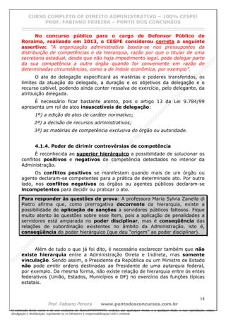 N
om
e99999999999
N
om
e99999999999
N
om
e99999999999
N
om
e99999999999
N
om
e99999999999
N
om
e99999999999
N
om
e99999999999
N
om
e99999999999
N
om
e99999999999
N
om
e99999999999
N o m e 9 9 9 9 9 9 9 9 9 9 9
O conteúdo deste curso é de uso exclusivo de Nome99999999999, vedada, por quaisquer meios e a qualquer título, a sua reprodução, cópia,
divulgação e distribuição, sujeitando-se os infratores à responsabilização civil e criminal.
CURSO COMPLETO DE DIREITO ADMINISTRATIVO – 100% CESPE!
PROF. FABIANO PEREIRA – PONTO DOS CONCURSOS
------------------------------------------------------------------------------------------------------------------------------------------------------------------------------------------------------
18
Prof. Fabiano Pereira www.pontodosconcursos.com.br
No concurso público para o cargo de Defensor Público de
Roraima, realizado em 2013, o CESPE considerou correta a seguinte
assertiva: “A organização administrativa baseia-se nos pressupostos da
distribuição de competências e da hierarquia, razão por que o titular de uma
secretaria estadual, desde que não haja impedimento legal, pode delegar parte
da sua competência a outro órgão quando for conveniente em razão de
determinadas circunstâncias, como a de índole econômica, por exemplo”.
O ato de delegação especificará as matérias e poderes transferidos, os
limites da atuação do delegado, a duração e os objetivos da delegação e o
recurso cabível, podendo ainda conter ressalva de exercício, pelo delegante, da
atribuição delegada.
É necessário ficar bastante atento, pois o artigo 13 da Lei 9.784/99
apresenta um rol de atos insuscetíveis de delegação:
1º) a edição de atos de caráter normativo;
2ª) a decisão de recursos administrativos;
3ª) as matérias de competência exclusiva do órgão ou autoridade.
4.1.4. Poder de dirimir controvérsias de competência
É reconhecida ao superior hierárquico a possibilidade de solucionar os
conflitos positivos e negativos de competência detectados no interior da
Administração.
Os conflitos positivos se manifestam quando mais de um órgão ou
agente declaram-se competentes para a prática de determinado ato. Por outro
lado, nos conflitos negativos os órgãos ou agentes públicos declaram-se
incompetentes para decidir ou praticar o ato.
Para responder às questões de prova: A professora Maria Sylvia Zanella di
Pietro afirma que, como prerrogativa decorrente da hierarquia, existe a
possibilidade de aplicação de sanções a servidores públicos faltosos. Fique
muito atento às questões sobre esse item, pois a aplicação de penalidades a
servidores está amparada no poder disciplinar, mas é conseqüência das
relações de subordinação existentes no âmbito da Administração, isto é,
conseqüência do poder hierárquico (que deu “origem” ao poder disciplinar).
Além de tudo o que já foi dito, é necessário esclarecer também que não
existe hierarquia entre a Administração Direta e Indireta, mas somente
vinculação. Sendo assim, o Presidente da República ou um Ministro de Estado
não pode emitir ordens destinadas ao Presidente de uma autarquia federal,
por exemplo. Da mesma forma, não existe relação de hierarquia entre os entes
federativos (União, Estados, Municípios e DF) no exercício das funções típicas
estatais.
 