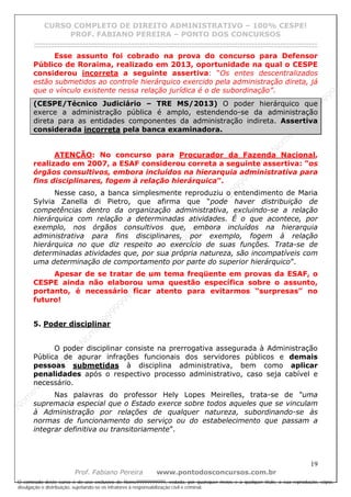 N
om
e99999999999
N
om
e99999999999
N
om
e99999999999
N
om
e99999999999
N
om
e99999999999
N
om
e99999999999
N
om
e99999999999
N
om
e99999999999
N
om
e99999999999
N
om
e99999999999
N o m e 9 9 9 9 9 9 9 9 9 9 9
O conteúdo deste curso é de uso exclusivo de Nome99999999999, vedada, por quaisquer meios e a qualquer título, a sua reprodução, cópia,
divulgação e distribuição, sujeitando-se os infratores à responsabilização civil e criminal.
CURSO COMPLETO DE DIREITO ADMINISTRATIVO – 100% CESPE!
PROF. FABIANO PEREIRA – PONTO DOS CONCURSOS
------------------------------------------------------------------------------------------------------------------------------------------------------------------------------------------------------
19
Prof. Fabiano Pereira www.pontodosconcursos.com.br
Esse assunto foi cobrado na prova do concurso para Defensor
Público de Roraima, realizado em 2013, oportunidade na qual o CESPE
considerou incorreta a seguinte assertiva: “Os entes descentralizados
estão submetidos ao controle hierárquico exercido pela administração direta, já
que o vínculo existente nessa relação jurídica é o de subordinação”.
(CESPE/Técnico Judiciário – TRE MS/2013) O poder hierárquico que
exerce a administração pública é amplo, estendendo-se da administração
direta para as entidades componentes da administração indireta. Assertiva
considerada incorreta pela banca examinadora.
ATENÇÃO: No concurso para Procurador da Fazenda Nacional,
realizado em 2007, a ESAF considerou correta a seguinte assertiva: “os
órgãos consultivos, embora incluídos na hierarquia administrativa para
fins disciplinares, fogem à relação hierárquica”.
Nesse caso, a banca simplesmente reproduziu o entendimento de Maria
Sylvia Zanella di Pietro, que afirma que “pode haver distribuição de
competências dentro da organização administrativa, excluindo-se a relação
hierárquica com relação a determinadas atividades. É o que acontece, por
exemplo, nos órgãos consultivos que, embora incluídos na hierarquia
administrativa para fins disciplinares, por exemplo, fogem à relação
hierárquica no que diz respeito ao exercício de suas funções. Trata-se de
determinadas atividades que, por sua própria natureza, são incompatíveis com
uma determinação de comportamento por parte do superior hierárquico”.
Apesar de se tratar de um tema freqüente em provas da ESAF, o
CESPE ainda não elaborou uma questão específica sobre o assunto,
portanto, é necessário ficar atento para evitarmos “surpresas” no
futuro!
5. Poder disciplinar
O poder disciplinar consiste na prerrogativa assegurada à Administração
Pública de apurar infrações funcionais dos servidores públicos e demais
pessoas submetidas à disciplina administrativa, bem como aplicar
penalidades após o respectivo processo administrativo, caso seja cabível e
necessário.
Nas palavras do professor Hely Lopes Meirelles, trata-se de “uma
supremacia especial que o Estado exerce sobre todos aqueles que se vinculam
à Administração por relações de qualquer natureza, subordinando-se às
normas de funcionamento do serviço ou do estabelecimento que passam a
integrar definitiva ou transitoriamente”.
 