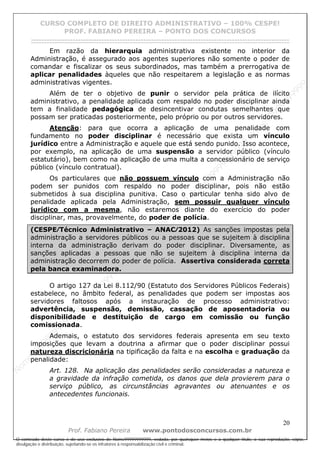 N
om
e99999999999
N
om
e99999999999
N
om
e99999999999
N
om
e99999999999
N
om
e99999999999
N
om
e99999999999
N
om
e99999999999
N
om
e99999999999
N
om
e99999999999
N
om
e99999999999
N o m e 9 9 9 9 9 9 9 9 9 9 9
O conteúdo deste curso é de uso exclusivo de Nome99999999999, vedada, por quaisquer meios e a qualquer título, a sua reprodução, cópia,
divulgação e distribuição, sujeitando-se os infratores à responsabilização civil e criminal.
CURSO COMPLETO DE DIREITO ADMINISTRATIVO – 100% CESPE!
PROF. FABIANO PEREIRA – PONTO DOS CONCURSOS
------------------------------------------------------------------------------------------------------------------------------------------------------------------------------------------------------
20
Prof. Fabiano Pereira www.pontodosconcursos.com.br
Em razão da hierarquia administrativa existente no interior da
Administração, é assegurado aos agentes superiores não somente o poder de
comandar e fiscalizar os seus subordinados, mas também a prerrogativa de
aplicar penalidades àqueles que não respeitarem a legislação e as normas
administrativas vigentes.
Além de ter o objetivo de punir o servidor pela prática de ilícito
administrativo, a penalidade aplicada com respaldo no poder disciplinar ainda
tem a finalidade pedagógica de desincentivar condutas semelhantes que
possam ser praticadas posteriormente, pelo próprio ou por outros servidores.
Atenção: para que ocorra a aplicação de uma penalidade com
fundamento no poder disciplinar é necessário que exista um vínculo
jurídico entre a Administração e aquele que está sendo punido. Isso acontece,
por exemplo, na aplicação de uma suspensão a servidor público (vínculo
estatutário), bem como na aplicação de uma multa a concessionário de serviço
público (vínculo contratual).
Os particulares que não possuem vínculo com a Administração não
podem ser punidos com respaldo no poder disciplinar, pois não estão
submetidos à sua disciplina punitiva. Caso o particular tenha sido alvo de
penalidade aplicada pela Administração, sem possuir qualquer vínculo
jurídico com a mesma, não estaremos diante do exercício do poder
disciplinar, mas, provavelmente, do poder de polícia.
(CESPE⁄Técnico Administrativo – ANAC⁄2012) As sanções impostas pela
administração a servidores públicos ou a pessoas que se sujeitem à disciplina
interna da administração derivam do poder disciplinar. Diversamente, as
sanções aplicadas a pessoas que não se sujeitem à disciplina interna da
administração decorrem do poder de polícia. Assertiva considerada correta
pela banca examinadora.
O artigo 127 da Lei 8.112/90 (Estatuto dos Servidores Públicos Federais)
estabelece, no âmbito federal, as penalidades que podem ser impostas aos
servidores faltosos após a instauração de processo administrativo:
advertência, suspensão, demissão, cassação de aposentadoria ou
disponibilidade e destituição de cargo em comissão ou função
comissionada.
Ademais, o estatuto dos servidores federais apresenta em seu texto
imposições que levam a doutrina a afirmar que o poder disciplinar possui
natureza discricionária na tipificação da falta e na escolha e graduação da
penalidade:
Art. 128. Na aplicação das penalidades serão consideradas a natureza e
a gravidade da infração cometida, os danos que dela provierem para o
serviço público, as circunstâncias agravantes ou atenuantes e os
antecedentes funcionais.
 