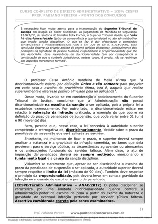 N
om
e99999999999
N
om
e99999999999
N
om
e99999999999
N
om
e99999999999
N
om
e99999999999
N
om
e99999999999
N
om
e99999999999
N
om
e99999999999
N
om
e99999999999
N
om
e99999999999
N o m e 9 9 9 9 9 9 9 9 9 9 9
O conteúdo deste curso é de uso exclusivo de Nome99999999999, vedada, por quaisquer meios e a qualquer título, a sua reprodução, cópia,
divulgação e distribuição, sujeitando-se os infratores à responsabilização civil e criminal.
CURSO COMPLETO DE DIREITO ADMINISTRATIVO – 100% CESPE!
PROF. FABIANO PEREIRA – PONTO DOS CONCURSOS
------------------------------------------------------------------------------------------------------------------------------------------------------------------------------------------------------
21
Prof. Fabiano Pereira www.pontodosconcursos.com.br
O professor Celso Antônio Bandeira de Mello afirma que “a
discricionariedade existe, por definição, única e tão somente para propiciar
em cada caso a escolha da providência ótima, isto é, daquela que realize
superiormente o interesse público almejado pela lei aplicanda”.
Desse modo, levando-se em consideração o posicionamento do Superior
Tribunal de Justiça, conclui-se que a Administração não possui
discricionariedade na escolha da sanção a ser aplicada, pois a própria lei a
estabelece expressamente. Por outro lado, a discricionariedade existe em
relação à valoração da infração praticada, a exemplo do que ocorre na
definição do prazo da penalidade de suspensão, que pode variar entre 01 (um)
e 90 (noventa) dias.
Bem, perceba que, nesse caso, a lei concedeu à autoridade superior
competente a prerrogativa de, discricionariamente, decidir sobre o prazo da
penalidade de suspensão que será aplicada ao servidor.
Entretanto, no momento de fixar o prazo, o superior deverá sempre
analisar a natureza e a gravidade da infração cometida, os danos que dela
provierem para o serviço público, as circunstâncias agravantes ou atenuantes
e os antecedentes funcionais do servidor faltoso. Além disso, o ato de
imposição da penalidade deverá ser sempre motivado, mencionando o
fundamento legal e a causa da sanção disciplinar.
Vislumbra-se claramente que, apesar de ser discricionária a escolha do
prazo da penalidade de suspensão a ser aplicada, a autoridade superior deverá
sempre respeitar o limite da lei (máximo de 90 dias). Também deve respeitar
o princípio da proporcionalidade, pois deverá levar em conta a gravidade da
infração no momento de escolher o prazo da penalidade.
(CESPE⁄Técnico Administrativo – ANAC⁄2012) O poder disciplinar se
caracteriza por uma limitada discricionariedade quando confere à
administração poder de escolha da pena a partir do exame da natureza e
gravidade de eventual infração praticada por servidor público faltoso.
Assertiva considerada correta pela banca examinadora.
É necessário ficar muito atento para a interpretação do Superior Tribunal de
Justiça em relação ao poder disciplinar. No julgamento do Mandado de Segurança
12.927/DF, de relatoria do Ministro Felix Fischer, o Superior Tribunal decidiu que “não
há discricionariedade (juízo de conveniência e oportunidade) no ato administrativo
que impõe sanção disciplinar. O que se faz é dar efetividade a comandos
constitucionais e infraconstitucionais (vide o art. 128 da Lei n. 8.112/1990). Essa
conclusão decorre da própria análise do regime jurídico disciplinar, principalmente dos
princípios da dignidade da pessoa humana, culpabilidade e proporcionalidade que lhe
são associados. Essa inexistência de discricionariedade tem por conseqüência a
constatação de que o controle jurisdicional, nesses casos, é amplo, não se restringe
aos aspectos meramente formais”.
 