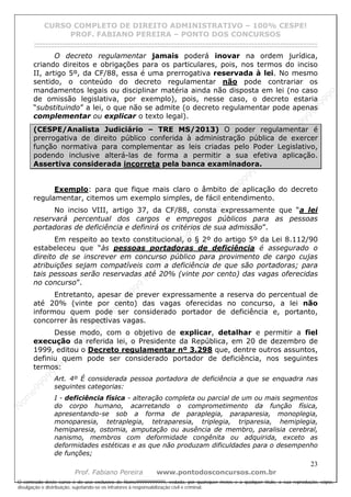 N
om
e99999999999
N
om
e99999999999
N
om
e99999999999
N
om
e99999999999
N
om
e99999999999
N
om
e99999999999
N
om
e99999999999
N
om
e99999999999
N
om
e99999999999
N
om
e99999999999
N o m e 9 9 9 9 9 9 9 9 9 9 9
O conteúdo deste curso é de uso exclusivo de Nome99999999999, vedada, por quaisquer meios e a qualquer título, a sua reprodução, cópia,
divulgação e distribuição, sujeitando-se os infratores à responsabilização civil e criminal.
CURSO COMPLETO DE DIREITO ADMINISTRATIVO – 100% CESPE!
PROF. FABIANO PEREIRA – PONTO DOS CONCURSOS
------------------------------------------------------------------------------------------------------------------------------------------------------------------------------------------------------
23
Prof. Fabiano Pereira www.pontodosconcursos.com.br
O decreto regulamentar jamais poderá inovar na ordem jurídica,
criando direitos e obrigações para os particulares, pois, nos termos do inciso
II, artigo 5º, da CF/88, essa é uma prerrogativa reservada à lei. No mesmo
sentido, o conteúdo do decreto regulamentar não pode contrariar os
mandamentos legais ou disciplinar matéria ainda não disposta em lei (no caso
de omissão legislativa, por exemplo), pois, nesse caso, o decreto estaria
“substituindo” a lei, o que não se admite (o decreto regulamentar pode apenas
complementar ou explicar o texto legal).
(CESPE/Analista Judiciário – TRE MS/2013) O poder regulamentar é
prerrogativa de direito público conferida à administração pública de exercer
função normativa para complementar as leis criadas pelo Poder Legislativo,
podendo inclusive alterá-las de forma a permitir a sua efetiva aplicação.
Assertiva considerada incorreta pela banca examinadora.
Exemplo: para que fique mais claro o âmbito de aplicação do decreto
regulamentar, citemos um exemplo simples, de fácil entendimento.
No inciso VIII, artigo 37, da CF/88, consta expressamente que “a lei
reservará percentual dos cargos e empregos públicos para as pessoas
portadoras de deficiência e definirá os critérios de sua admissão”.
Em respeito ao texto constitucional, o § 2º do artigo 5º da Lei 8.112/90
estabeleceu que “às pessoas portadoras de deficiência é assegurado o
direito de se inscrever em concurso público para provimento de cargo cujas
atribuições sejam compatíveis com a deficiência de que são portadoras; para
tais pessoas serão reservadas até 20% (vinte por cento) das vagas oferecidas
no concurso”.
Entretanto, apesar de prever expressamente a reserva do percentual de
até 20% (vinte por cento) das vagas oferecidas no concurso, a lei não
informou quem pode ser considerado portador de deficiência e, portanto,
concorrer às respectivas vagas.
Desse modo, com o objetivo de explicar, detalhar e permitir a fiel
execução da referida lei, o Presidente da República, em 20 de dezembro de
1999, editou o Decreto regulamentar nº 3.298 que, dentre outros assuntos,
definiu quem pode ser considerado portador de deficiência, nos seguintes
termos:
Art. 4º É considerada pessoa portadora de deficiência a que se enquadra nas
seguintes categorias:
I - deficiência física - alteração completa ou parcial de um ou mais segmentos
do corpo humano, acarretando o comprometimento da função física,
apresentando-se sob a forma de paraplegia, paraparesia, monoplegia,
monoparesia, tetraplegia, tetraparesia, triplegia, triparesia, hemiplegia,
hemiparesia, ostomia, amputação ou ausência de membro, paralisia cerebral,
nanismo, membros com deformidade congênita ou adquirida, exceto as
deformidades estéticas e as que não produzam dificuldades para o desempenho
de funções;
 
