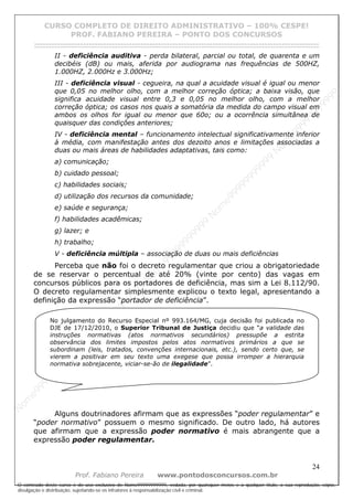 N
om
e99999999999
N
om
e99999999999
N
om
e99999999999
N
om
e99999999999
N
om
e99999999999
N
om
e99999999999
N
om
e99999999999
N
om
e99999999999
N
om
e99999999999
N
om
e99999999999
N o m e 9 9 9 9 9 9 9 9 9 9 9
O conteúdo deste curso é de uso exclusivo de Nome99999999999, vedada, por quaisquer meios e a qualquer título, a sua reprodução, cópia,
divulgação e distribuição, sujeitando-se os infratores à responsabilização civil e criminal.
CURSO COMPLETO DE DIREITO ADMINISTRATIVO – 100% CESPE!
PROF. FABIANO PEREIRA – PONTO DOS CONCURSOS
------------------------------------------------------------------------------------------------------------------------------------------------------------------------------------------------------
24
Prof. Fabiano Pereira www.pontodosconcursos.com.br
II - deficiência auditiva - perda bilateral, parcial ou total, de quarenta e um
decibéis (dB) ou mais, aferida por audiograma nas frequências de 500HZ,
1.000HZ, 2.000Hz e 3.000Hz;
III - deficiência visual - cegueira, na qual a acuidade visual é igual ou menor
que 0,05 no melhor olho, com a melhor correção óptica; a baixa visão, que
significa acuidade visual entre 0,3 e 0,05 no melhor olho, com a melhor
correção óptica; os casos nos quais a somatória da medida do campo visual em
ambos os olhos for igual ou menor que 60o; ou a ocorrência simultânea de
quaisquer das condições anteriores;
IV - deficiência mental – funcionamento intelectual significativamente inferior
à média, com manifestação antes dos dezoito anos e limitações associadas a
duas ou mais áreas de habilidades adaptativas, tais como:
a) comunicação;
b) cuidado pessoal;
c) habilidades sociais;
d) utilização dos recursos da comunidade;
e) saúde e segurança;
f) habilidades acadêmicas;
g) lazer; e
h) trabalho;
V - deficiência múltipla – associação de duas ou mais deficiências
Perceba que não foi o decreto regulamentar que criou a obrigatoriedade
de se reservar o percentual de até 20% (vinte por cento) das vagas em
concursos públicos para os portadores de deficiência, mas sim a Lei 8.112/90.
O decreto regulamentar simplesmente explicou o texto legal, apresentando a
definição da expressão “portador de deficiência”.
Alguns doutrinadores afirmam que as expressões “poder regulamentar” e
“poder normativo” possuem o mesmo significado. De outro lado, há autores
que afirmam que a expressão poder normativo é mais abrangente que a
expressão poder regulamentar.
No julgamento do Recurso Especial nº 993.164/MG, cuja decisão foi publicada no
DJE de 17/12/2010, o Superior Tribunal de Justiça decidiu que “a validade das
instruções normativas (atos normativos secundários) pressupõe a estrita
observância dos limites impostos pelos atos normativos primários a que se
subordinam (leis, tratados, convenções internacionais, etc.), sendo certo que, se
vierem a positivar em seu texto uma exegese que possa irromper a hierarquia
normativa sobrejacente, viciar-se-ão de ilegalidade”.
 