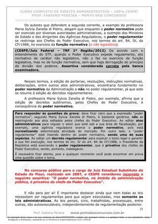 N
om
e99999999999
N
om
e99999999999
N
om
e99999999999
N
om
e99999999999
N
om
e99999999999
N
om
e99999999999
N
om
e99999999999
N
om
e99999999999
N
om
e99999999999
N
om
e99999999999
N o m e 9 9 9 9 9 9 9 9 9 9 9
O conteúdo deste curso é de uso exclusivo de Nome99999999999, vedada, por quaisquer meios e a qualquer título, a sua reprodução, cópia,
divulgação e distribuição, sujeitando-se os infratores à responsabilização civil e criminal.
CURSO COMPLETO DE DIREITO ADMINISTRATIVO – 100% CESPE!
PROF. FABIANO PEREIRA – PONTO DOS CONCURSOS
------------------------------------------------------------------------------------------------------------------------------------------------------------------------------------------------------
25
Prof. Fabiano Pereira www.pontodosconcursos.com.br
Os autores que defendem a segunda corrente, a exemplo da professora
Maria Sylvia Zanella di Pietro, alegam que enquanto o poder normativo pode
ser exercido por diversas autoridades administrativas, a exemplo dos Ministros
de Estado e dos dirigentes das Agências Reguladoras, o poder regulamentar
se restringe aos Chefes do Poder Executivo, nos termos do art. 84, IV, da
CF/1988, no exercício da função normativa (e não legislativa).
(CESPE/Juiz Federal – TRF 1ª Região/2012) De acordo com o
entendimento do STF, quando o Poder Executivo expede regulamento, ato
normativo de caráter não legislativo, não o faz no exercício de função
legislativa, mas no de função normativa, sem que haja derrogação do princípio
da divisão dos poderes. Assertiva considerada correta pela banca
examinadora.
Nesses termos, a edição de portarias, resoluções, instruções normativas,
deliberações, entre outros atos administrativos, encontraria fundamento no
poder normativo da Administração e não no poder regulamentar, já que este
se resume à edição de decretos regulamentares.
A professora Maria Sylvia Zanella di Pietro, por exemplo, afirma que a
edição de decretos autônomos, pelos Chefes do Poder Executivo, é
conseqüência do poder normativo.
Para responder às questões de prova: deve ficar claro que a expressão “poder
normativo”, segundo Maria Sylvia Zanella di Pietro, é bastante genérica, não se
restringindo aos atos editados pelos chefes do Poder Executivo. Ao editar atos
administrativos para regular o setor que está sob a sua área de fiscalização, por
exemplo, uma agência reguladora exerce o poder normativo, pois está
normatizando determinada atividade do mercado. Por outro lado, o “poder
regulamentar” está inserido dentro do poder normativo, sendo uma de suas
espécies. Ao editar um decreto regulamentar para explicar o texto legal e garantir
a sua fiel execução, nos termos do inc. IV do art. 84 da CF/1988, o Presidente da
República está exercendo o poder regulamentar, que é privativo dos chefes do
Poder Executivo, sendo, portanto, indelegável.
É necessário ficar atento, pois a qualquer momento você pode encontrar em prova
uma questão sobre o tema.
No concurso público para o cargo de Juiz Estadual Substituto do
Estado do Piauí, realizado em 2007, o CESPE considerou incorreta a
seguinte assertiva: “O poder normativo, no âmbito da administração
pública, é privativo do chefe do Poder Executivo”.
E não para por aí! É importante destacar ainda que nem todas as leis
necessitam ser regulamentas para que sejam executadas, mas somente as
leis administrativas. As leis penais, civis, trabalhistas, processuais, entre
outras, são autoexecutáveis, independentemente de regulamentação posterior.
 