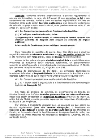 N
om
e99999999999
N
om
e99999999999
N
om
e99999999999
N
om
e99999999999
N
om
e99999999999
N
om
e99999999999
N
om
e99999999999
N
om
e99999999999
N
om
e99999999999
N
om
e99999999999
N o m e 9 9 9 9 9 9 9 9 9 9 9
O conteúdo deste curso é de uso exclusivo de Nome99999999999, vedada, por quaisquer meios e a qualquer título, a sua reprodução, cópia,
divulgação e distribuição, sujeitando-se os infratores à responsabilização civil e criminal.
CURSO COMPLETO DE DIREITO ADMINISTRATIVO – 100% CESPE!
PROF. FABIANO PEREIRA – PONTO DOS CONCURSOS
------------------------------------------------------------------------------------------------------------------------------------------------------------------------------------------------------
26
Prof. Fabiano Pereira www.pontodosconcursos.com.br
Atenção: conforme informei anteriormente, o decreto regulamentar é
um ato administrativo, ou seja, ato infralegal, já que encontra na lei o seu
fundamento de validade. Todavia, além do decreto regulamentar, o Chefe do
Executivo ainda pode editar decretos autônomos, que possuem fundamento
de validade no próprio texto constitucional, mais precisamente no inciso VI do
artigo 84, que assim dispõe:
Art. 84. Compete privativamente ao Presidente da República:
[...] VI - dispor, mediante decreto, sobre:
a) organização e funcionamento da administração federal, quando não
implicar aumento de despesa nem criação ou extinção de órgãos
públicos;
b) extinção de funções ou cargos públicos, quando vagos.
Para responder às questões de prova, deve ficar claro que a doutrina
majoritária considera o decreto autônomo um ato normativo primário, isto
é, ato normativo com força de lei, capaz de inovar na ordem jurídica.
Apesar de ter sido aceita pela doutrina majoritária a possibilidade de o
Presidente da República editar decretos autônomos, tal posicionamento
somente se solidificou após a promulgação da emenda constitucional nº 32/01,
que deu nova redação ao inciso VI, artigo 84, da CF/88.
Antes da promulgação da EC 32/01, os principais doutrinadores
brasileiros defendiam a impossibilidade de o Presidente da República editar
decretos autônomos, já que o inciso VI da CF/88 possuía o seguinte teor:
Art. 84. Compete privativamente ao Presidente da República:
[...] VI - dispor sobre a organização e o funcionamento da administração
federal, na forma da lei.
Em razão do princípio da simetria, os Governadores de Estado, do
Distrito Federal e os Prefeitos também podem editar decretos autônomos,
desde que sejam obedecidas as hipóteses taxativas previstas no inciso VI,
artigo 84, da CF/88, e exista previsão expressa nas respectivas Constituições
Estaduais e Leis Orgânicas.
Por último, é importante destacar que, ao contrário do que ocorre no
decreto regulamentar (que não permite delegação), o Presidente da
República pode delegar a edição de decretos autônomos aos Ministros de
Estado, ao Procurador-Geral da República ou ao Advogado-Geral da União, que
observarão os limites traçados nas respectivas delegações (CF/1988, art. 84,
parágrafo único).
 