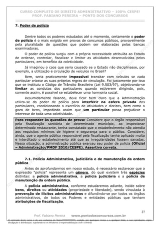 N
om
e99999999999
N
om
e99999999999
N
om
e99999999999
N
om
e99999999999
N
om
e99999999999
N
om
e99999999999
N
om
e99999999999
N
om
e99999999999
N
om
e99999999999
N
om
e99999999999
N o m e 9 9 9 9 9 9 9 9 9 9 9
O conteúdo deste curso é de uso exclusivo de Nome99999999999, vedada, por quaisquer meios e a qualquer título, a sua reprodução, cópia,
divulgação e distribuição, sujeitando-se os infratores à responsabilização civil e criminal.
CURSO COMPLETO DE DIREITO ADMINISTRATIVO – 100% CESPE!
PROF. FABIANO PEREIRA – PONTO DOS CONCURSOS
------------------------------------------------------------------------------------------------------------------------------------------------------------------------------------------------------
27
Prof. Fabiano Pereira www.pontodosconcursos.com.br
7. Poder de polícia
Dentre todos os poderes estudados até o momento, certamente o poder
de polícia é o mais exigido em provas de concursos públicos, provavelmente
pela pluralidade de questões que podem ser elaboradas pelas bancas
examinadoras.
O poder de polícia surgiu com a própria necessidade atribuída ao Estado
de ordenar, controlar, fiscalizar e limitar as atividades desenvolvidas pelos
particulares, em benefício da coletividade.
Já imaginou o caos que seria causado se o Estado não disciplinasse, por
exemplo, a utilização e circulação de veículos no Brasil?
Bem, seria praticamente impossível transitar com veículos se cada
particular criasse as suas próprias regras de circulação. Foi justamente por isso
que se instituiu o Código de Trânsito Brasileiro (Lei 9.503/97), objetivando-se
limitar as condutas dos particulares quando estiverem dirigindo, pois,
somente assim, é possível se estabelecer uma harmonia social.
Resumidamente falando, deve ficar bem claro que a Administração
utiliza-se do poder de polícia para interferir na esfera privada dos
particulares, condicionando o exercício de atividades e direitos, bem como o
gozo de bens, impedindo assim que um particular possa prejudicar o
interesse de toda uma coletividade.
Para responder às questões de prova: Considere que o órgão responsável
pela fiscalização sanitária de determinado município, ao inspecionar
determinado restaurante, tenha constatado que o estabelecimento não atendia
aos requisitos mínimos de higiene e segurança para o público. Considere,
ainda, que o agente público responsável pela fiscalização tenha aplicado multa
e interditado o estabelecimento até que as irregularidades fossem sanadas.
Nessa situação, a administração pública exerceu seu poder de polícia (Oficial
– Administração/PMDF 2010/CESPE). Assertiva correta.
7.1. Polícia Administrativa, judiciária e de manutenção da ordem
pública
Antes de aprofundarmos em nosso estudo, é necessário esclarecer que a
expressão “polícia” representa um gênero, do qual existem três espécies
distintas: a polícia administrativa, a polícia judiciária e a polícia de
manutenção da ordem pública.
A polícia administrativa, conforme estudaremos adiante, incide sobre
bens, direitos ou atividades (propriedade e liberdade), sendo vinculada à
prevenção de ilícitos administrativos e difundindo-se por todos os órgãos
administrativos, de todos os Poderes e entidades públicas que tenham
atribuições de fiscalização.
 