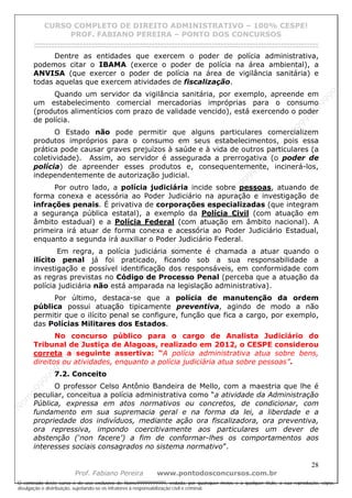 N
om
e99999999999
N
om
e99999999999
N
om
e99999999999
N
om
e99999999999
N
om
e99999999999
N
om
e99999999999
N
om
e99999999999
N
om
e99999999999
N
om
e99999999999
N
om
e99999999999
N o m e 9 9 9 9 9 9 9 9 9 9 9
O conteúdo deste curso é de uso exclusivo de Nome99999999999, vedada, por quaisquer meios e a qualquer título, a sua reprodução, cópia,
divulgação e distribuição, sujeitando-se os infratores à responsabilização civil e criminal.
CURSO COMPLETO DE DIREITO ADMINISTRATIVO – 100% CESPE!
PROF. FABIANO PEREIRA – PONTO DOS CONCURSOS
------------------------------------------------------------------------------------------------------------------------------------------------------------------------------------------------------
28
Prof. Fabiano Pereira www.pontodosconcursos.com.br
Dentre as entidades que exercem o poder de polícia administrativa,
podemos citar o IBAMA (exerce o poder de polícia na área ambiental), a
ANVISA (que exercer o poder de polícia na área de vigilância sanitária) e
todas aquelas que exercem atividades de fiscalização.
Quando um servidor da vigilância sanitária, por exemplo, apreende em
um estabelecimento comercial mercadorias impróprias para o consumo
(produtos alimentícios com prazo de validade vencido), está exercendo o poder
de polícia.
O Estado não pode permitir que alguns particulares comercializem
produtos impróprios para o consumo em seus estabelecimentos, pois essa
prática pode causar graves prejuízos à saúde e à vida de outros particulares (a
coletividade). Assim, ao servidor é assegurada a prerrogativa (o poder de
polícia) de apreender esses produtos e, consequentemente, incinerá-los,
independentemente de autorização judicial.
Por outro lado, a polícia judiciária incide sobre pessoas, atuando de
forma conexa e acessória ao Poder Judiciário na apuração e investigação de
infrações penais. É privativa de corporações especializadas (que integram
a segurança pública estatal), a exemplo da Polícia Civil (com atuação em
âmbito estadual) e a Polícia Federal (com atuação em âmbito nacional). A
primeira irá atuar de forma conexa e acessória ao Poder Judiciário Estadual,
enquanto a segunda irá auxiliar o Poder Judiciário Federal.
Em regra, a polícia judiciária somente é chamada a atuar quando o
ilícito penal já foi praticado, ficando sob a sua responsabilidade a
investigação e possível identificação dos responsáveis, em conformidade com
as regras previstas no Código de Processo Penal (perceba que a atuação da
polícia judiciária não está amparada na legislação administrativa).
Por último, destaca-se que a polícia de manutenção da ordem
pública possui atuação tipicamente preventiva, agindo de modo a não
permitir que o ilícito penal se configure, função que fica a cargo, por exemplo,
das Polícias Militares dos Estados.
No concurso público para o cargo de Analista Judiciário do
Tribunal de Justiça de Alagoas, realizado em 2012, o CESPE considerou
correta a seguinte assertiva: “A polícia administrativa atua sobre bens,
direitos ou atividades, enquanto a polícia judiciária atua sobre pessoas”.
7.2. Conceito
O professor Celso Antônio Bandeira de Mello, com a maestria que lhe é
peculiar, conceitua a polícia administrativa como “a atividade da Administração
Pública, expressa em atos normativos ou concretos, de condicionar, com
fundamento em sua supremacia geral e na forma da lei, a liberdade e a
propriedade dos indivíduos, mediante ação ora fiscalizadora, ora preventiva,
ora repressiva, impondo coercitivamente aos particulares um dever de
abstenção (‘non facere’) a fim de conformar-lhes os comportamentos aos
interesses sociais consagrados no sistema normativo”.
 