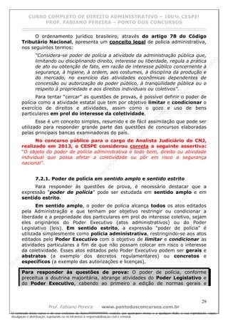 N
om
e99999999999
N
om
e99999999999
N
om
e99999999999
N
om
e99999999999
N
om
e99999999999
N
om
e99999999999
N
om
e99999999999
N
om
e99999999999
N
om
e99999999999
N
om
e99999999999
N o m e 9 9 9 9 9 9 9 9 9 9 9
O conteúdo deste curso é de uso exclusivo de Nome99999999999, vedada, por quaisquer meios e a qualquer título, a sua reprodução, cópia,
divulgação e distribuição, sujeitando-se os infratores à responsabilização civil e criminal.
CURSO COMPLETO DE DIREITO ADMINISTRATIVO – 100% CESPE!
PROF. FABIANO PEREIRA – PONTO DOS CONCURSOS
------------------------------------------------------------------------------------------------------------------------------------------------------------------------------------------------------
29
Prof. Fabiano Pereira www.pontodosconcursos.com.br
O ordenamento jurídico brasileiro, através do artigo 78 do Código
Tributário Nacional, apresenta um conceito legal de polícia administrativa,
nos seguintes termos:
“Considera-se poder de polícia a atividade da administração pública que,
limitando ou disciplinando direito, interesse ou liberdade, regula a prática
de ato ou obtenção de fato, em razão de interesse público concernente à
segurança, à higiene, à ordem, aos costumes, à disciplina da produção e
do mercado, no exercício das atividades econômicas dependentes de
concessão ou autorização do poder público, à tranqüilidade pública ou o
respeito à propriedade e aos direitos individuais ou coletivos”.
Para tentar “cercar” as questões de provas, é possível definir o poder de
polícia como a atividade estatal que tem por objetivo limitar e condicionar o
exercício de direitos e atividades, assim como o gozo e uso de bens
particulares em prol do interesse da coletividade.
Esse é um conceito simples, resumido e de fácil assimilação que pode ser
utilizado para responder grande parte das questões de concursos elaboradas
pelas principais bancas examinadoras do país.
No concurso público para o cargo de Analista Judiciário do CNJ,
realizado em 2013, o CESPE considerou correta a seguinte assertiva:
“O objeto do poder de polícia administrativa é todo bem, direito ou atividade
individual que possa afetar a coletividade ou pôr em risco a segurança
nacional”.
7.2.1. Poder de polícia em sentido amplo e sentido estrito
Para responder às questões de prova, é necessário destacar que a
expressão “poder de polícia” pode ser estudada em sentido amplo e em
sentido estrito.
Em sentido amplo, o poder de polícia alcança todos os atos editados
pela Administração e que tenham por objetivo restringir ou condicionar a
liberdade e a propriedade dos particulares em prol do interesse coletivo, sejam
eles originários do Poder Executivo (atos administrativos) ou do Poder
Legislativo (leis). Em sentido estrito, a expressão “poder de polícia” é
utilizada simplesmente como polícia administrativa, restringindo-se aos atos
editados pelo Poder Executivo com o objetivo de limitar e condicionar as
atividades particulares a fim de que não possam colocar em risco o interesse
da coletividade. Esses atos editados pelo Poder Executivo podem ser gerais e
abstratos (a exemplo dos decretos regulamentares) ou concretos e
específicos (a exemplo das autorizações e licenças).
Para responder às questões de prova: O poder de polícia, conforme
preceitua a doutrina majoritária, abrange atividades do Poder Legislativo e
do Poder Executivo, cabendo ao primeiro a edição de normas gerais e
 