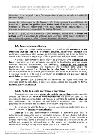 N
om
e99999999999
N
om
e99999999999
N
om
e99999999999
N
om
e99999999999
N
om
e99999999999
N
om
e99999999999
N
om
e99999999999
N
om
e99999999999
N
om
e99999999999
N
om
e99999999999
N o m e 9 9 9 9 9 9 9 9 9 9 9
O conteúdo deste curso é de uso exclusivo de Nome99999999999, vedada, por quaisquer meios e a qualquer título, a sua reprodução, cópia,
divulgação e distribuição, sujeitando-se os infratores à responsabilização civil e criminal.
CURSO COMPLETO DE DIREITO ADMINISTRATIVO – 100% CESPE!
PROF. FABIANO PEREIRA – PONTO DOS CONCURSOS
------------------------------------------------------------------------------------------------------------------------------------------------------------------------------------------------------
30
Prof. Fabiano Pereira www.pontodosconcursos.com.br
abstratas, e, ao segundo, as ações repressivas e preventivas de aplicação de
tais limitações.
Apesar de muitos autores não fazerem referência expressa à possibilidade de
exercício do poder de polícia pelo Poder Judiciário, destaca-se que essa
hipótese é prevista legalmente (com suas respectivas peculiaridades), a
exemplo do que ocorre no âmbito da Justiça Eleitoral.
O art. 41, § 1º, da Lei 9.504/1997, por exemplo, dispõe que “o poder de
polícia sobre a propaganda eleitoral será exercido pelos juízes eleitorais e
pelos juízes designados pelos Tribunais Regionais Eleitorais”.
7.3. Características e limites
O poder de polícia fundamenta-se no princípio da supremacia do
interesse público sobre o interesse privado, objetivando impedir que
particulares pratiquem atos nocivos ao interesse público nas áreas de higiene,
saúde, meio ambiente, segurança pública, profissões, trânsito, entre outras.
A polícia administrativa pode impor ao particular uma obrigação de
fazer (submeter-se e ser aprovado em exame de habilitação para que possa
conduzir veículos automotores, por exemplo), obrigação de suportar
(submeter-se à fiscalização de extintores de incêndio pelo Corpo de
Bombeiros, por exemplo) e obrigação de não fazer (proibição de pesca
durante o período da piracema, por exemplo). Em todos os exemplos citados,
o objetivo maior é o de que o particular se abstenha de praticar ações
contrárias ao interesse coletivo.
Para garantir que o particular irá abster-se de ações contrárias ao
interesse geral da sociedade, o poder de polícia poderá ser exercido na forma
preventiva ou repressiva.
7.3.1. Poder de polícia preventivo e repressivo
Podemos entender como poder de polícia preventivo aquele exercido
através da edição de normas condicionadoras do gozo de bens ou do
exercício de direitos e atividades individuais, a exemplo da outorga de alvarás
aos particulares que cumpram as condições e requisitos para o uso da
propriedade e exercício das atividades que devem ser policiadas.
Os professores Vicente Paulo e Marcelo Alexandrino esclarecem que o
alvará pode ser de licença ou autorização.
Licença é o ato administrativo vinculado e definitivo pelo qual a
Administração reconhece que o particular detentor de um direito subjetivo
preenche as condições para seu gozo. Assim as licenças dizem respeito a
direitos individuais, como o exercício de uma profissão ou a construção de um
edifício em terreno do administrado, e não podem ser negadas quando o
requerente satisfaça os requisitos legais para a sua obtenção.
 