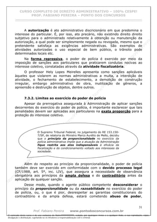 N
om
e99999999999
N
om
e99999999999
N
om
e99999999999
N
om
e99999999999
N
om
e99999999999
N
om
e99999999999
N
om
e99999999999
N
om
e99999999999
N
om
e99999999999
N
om
e99999999999
N o m e 9 9 9 9 9 9 9 9 9 9 9
O conteúdo deste curso é de uso exclusivo de Nome99999999999, vedada, por quaisquer meios e a qualquer título, a sua reprodução, cópia,
divulgação e distribuição, sujeitando-se os infratores à responsabilização civil e criminal.
CURSO COMPLETO DE DIREITO ADMINISTRATIVO – 100% CESPE!
PROF. FABIANO PEREIRA – PONTO DOS CONCURSOS
------------------------------------------------------------------------------------------------------------------------------------------------------------------------------------------------------
31
Prof. Fabiano Pereira www.pontodosconcursos.com.br
A autorização é ato administrativo discricionário em que predomina o
interesse do particular. É, por isso, ato precário, não existindo direito direito
subjetivo para o administrado relativamente à obtenção ou manutenção da
autorização, a qual pode ser simplesmente negada ou revogada, mesmo que o
pretendente satisfaça as exigências administrativas. São exemplos de
atividades autorizadas o uso especial de bem público, o trânsito pode
determinados locais etc.
Na forma repressiva, o poder de polícia é exercido por meio da
imposição de sanções aos particulares que praticarem condutas nocivas ao
interesse coletivo, constatadas através da atividade fiscalizatória.
O professor Hely Lopes Meirelles apresenta como sanções aplicáveis
àqueles que violarem as normas administrativas a multa, a interdição de
atividade, o fechamento de estabelecimento, a demolição de construção
irregular, embargo administrativo de obra, inutilização de gêneros, a
apreensão e destruição de objetos, dentre outros.
7.3.2. Limites ao exercício do poder de polícia
Apesar da prerrogativa assegurada à Administração de aplicar sanções
decorrentes do exercício do poder de polícia, é importante esclarecer que tais
penalidades devem ser aplicadas aos particulares na exata proporção para a
proteção do interesse coletivo.
Além do respeito ao princípio da proporcionalidade, o poder de polícia
também deve ser exercido em conformidade com o devido processo legal
(CF/1988, art. 5º, inc. LIV), que assegura a necessidade de observância
obrigatória aos princípios da ampla defesa e do contraditório antes da
aplicação de qualquer sanção.
Desse modo, quando o agente público competente desconsiderar o
princípio da proporcionalidade ou da razoabilidade no exercício do poder
de polícia, ou, o que é pior, desrespeitar as garantias constitucionais do
contraditório e da ampla defesa, estará cometendo abuso de poder,
O Supremo Tribunal Federal, no julgamento do RE 153.150-
7/SP, de relatoria do Ministro Marco Aurélio de Mello, decidiu
que o princípio da proporcionalidade no exercício da
polícia administrativa impõe que a atuação da Administração
fique restrita aos atos indispensáveis à eficácia da
fiscalização e do condicionamento voltado aos interesses da
sociedade.
 