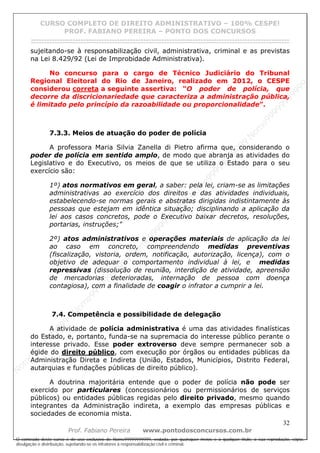 N
om
e99999999999
N
om
e99999999999
N
om
e99999999999
N
om
e99999999999
N
om
e99999999999
N
om
e99999999999
N
om
e99999999999
N
om
e99999999999
N
om
e99999999999
N
om
e99999999999
N o m e 9 9 9 9 9 9 9 9 9 9 9
O conteúdo deste curso é de uso exclusivo de Nome99999999999, vedada, por quaisquer meios e a qualquer título, a sua reprodução, cópia,
divulgação e distribuição, sujeitando-se os infratores à responsabilização civil e criminal.
CURSO COMPLETO DE DIREITO ADMINISTRATIVO – 100% CESPE!
PROF. FABIANO PEREIRA – PONTO DOS CONCURSOS
------------------------------------------------------------------------------------------------------------------------------------------------------------------------------------------------------
32
Prof. Fabiano Pereira www.pontodosconcursos.com.br
sujeitando-se à responsabilização civil, administrativa, criminal e as previstas
na Lei 8.429/92 (Lei de Improbidade Administrativa).
No concurso para o cargo de Técnico Judiciário do Tribunal
Regional Eleitoral do Rio de Janeiro, realizado em 2012, o CESPE
considerou correta a seguinte assertiva: “O poder de polícia, que
decorre da discricionariedade que caracteriza a administração pública,
é limitado pelo princípio da razoabilidade ou proporcionalidade”.
7.3.3. Meios de atuação do poder de polícia
A professora Maria Silvia Zanella di Pietro afirma que, considerando o
poder de polícia em sentido amplo, de modo que abranja as atividades do
Legislativo e do Executivo, os meios de que se utiliza o Estado para o seu
exercício são:
1º) atos normativos em geral, a saber: pela lei, criam-se as limitações
administrativas ao exercício dos direitos e das atividades individuais,
estabelecendo-se normas gerais e abstratas dirigidas indistintamente às
pessoas que estejam em idêntica situação; disciplinando a aplicação da
lei aos casos concretos, pode o Executivo baixar decretos, resoluções,
portarias, instruções;"
2º) atos administrativos e operações materiais de aplicação da lei
ao caso em concreto, compreendendo medidas preventivas
(fiscalização, vistoria, ordem, notificação, autorização, licença), com o
objetivo de adequar o comportamento individual à lei, e medidas
repressivas (dissolução de reunião, interdição de atividade, apreensão
de mercadorias deterioradas, internação de pessoa com doença
contagiosa), com a finalidade de coagir o infrator a cumprir a lei.
7.4. Competência e possibilidade de delegação
A atividade de polícia administrativa é uma das atividades finalísticas
do Estado, e, portanto, funda-se na supremacia do interesse público perante o
interesse privado. Esse poder extroverso deve sempre permanecer sob a
égide do direito público, com execução por órgãos ou entidades públicas da
Administração Direta e Indireta (União, Estados, Municípios, Distrito Federal,
autarquias e fundações públicas de direito público).
A doutrina majoritária entende que o poder de polícia não pode ser
exercido por particulares (concessionários ou permissionários de serviços
públicos) ou entidades públicas regidas pelo direito privado, mesmo quando
integrantes da Administração indireta, a exemplo das empresas públicas e
sociedades de economia mista.
 