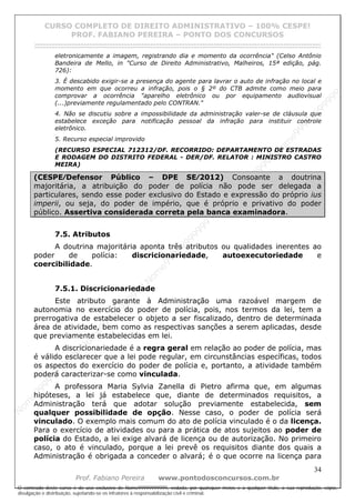 N
om
e99999999999
N
om
e99999999999
N
om
e99999999999
N
om
e99999999999
N
om
e99999999999
N
om
e99999999999
N
om
e99999999999
N
om
e99999999999
N
om
e99999999999
N
om
e99999999999
N o m e 9 9 9 9 9 9 9 9 9 9 9
O conteúdo deste curso é de uso exclusivo de Nome99999999999, vedada, por quaisquer meios e a qualquer título, a sua reprodução, cópia,
divulgação e distribuição, sujeitando-se os infratores à responsabilização civil e criminal.
CURSO COMPLETO DE DIREITO ADMINISTRATIVO – 100% CESPE!
PROF. FABIANO PEREIRA – PONTO DOS CONCURSOS
------------------------------------------------------------------------------------------------------------------------------------------------------------------------------------------------------
34
Prof. Fabiano Pereira www.pontodosconcursos.com.br
eletronicamente a imagem, registrando dia e momento da ocorrência" (Celso Antônio
Bandeira de Mello, in "Curso de Direito Administrativo, Malheiros, 15ª edição, pág.
726):
3. É descabido exigir-se a presença do agente para lavrar o auto de infração no local e
momento em que ocorreu a infração, pois o § 2º do CTB admite como meio para
comprovar a ocorrência "aparelho eletrônico ou por equipamento audiovisual
(...)previamente regulamentado pelo CONTRAN."
4. Não se discutiu sobre a impossibilidade da administração valer-se de cláusula que
estabelece exceção para notificação pessoal da infração para instituir controle
eletrônico.
5. Recurso especial improvido
(RECURSO ESPECIAL 712312/DF. RECORRIDO: DEPARTAMENTO DE ESTRADAS
E RODAGEM DO DISTRITO FEDERAL - DER/DF. RELATOR : MINISTRO CASTRO
MEIRA)
(CESPE⁄Defensor Público – DPE SE⁄2012) Consoante a doutrina
majoritária, a atribuição do poder de polícia não pode ser delegada a
particulares, sendo esse poder exclusivo do Estado e expressão do próprio ius
imperii, ou seja, do poder de império, que é próprio e privativo do poder
público. Assertiva considerada correta pela banca examinadora.
7.5. Atributos
A doutrina majoritária aponta três atributos ou qualidades inerentes ao
poder de polícia: discricionariedade, autoexecutoriedade e
coercibilidade.
7.5.1. Discricionariedade
Este atributo garante à Administração uma razoável margem de
autonomia no exercício do poder de polícia, pois, nos termos da lei, tem a
prerrogativa de estabelecer o objeto a ser fiscalizado, dentro de determinada
área de atividade, bem como as respectivas sanções a serem aplicadas, desde
que previamente estabelecidas em lei.
A discricionariedade é a regra geral em relação ao poder de polícia, mas
é válido esclarecer que a lei pode regular, em circunstâncias específicas, todos
os aspectos do exercício do poder de polícia e, portanto, a atividade também
poderá caracterizar-se como vinculada.
A professora Maria Sylvia Zanella di Pietro afirma que, em algumas
hipóteses, a lei já estabelece que, diante de determinados requisitos, a
Administração terá que adotar solução previamente estabelecida, sem
qualquer possibilidade de opção. Nesse caso, o poder de polícia será
vinculado. O exemplo mais comum do ato de polícia vinculado é o da licença.
Para o exercício de atividades ou para a prática de atos sujeitos ao poder de
polícia do Estado, a lei exige alvará de licença ou de autorização. No primeiro
caso, o ato é vinculado, porque a lei prevê os requisitos diante dos quais a
Administração é obrigada a conceder o alvará; é o que ocorre na licença para
 