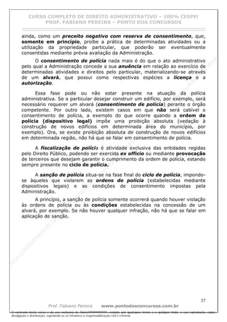 N
om
e99999999999
N
om
e99999999999
N
om
e99999999999
N
om
e99999999999
N
om
e99999999999
N
om
e99999999999
N
om
e99999999999
N
om
e99999999999
N
om
e99999999999
N
om
e99999999999
N o m e 9 9 9 9 9 9 9 9 9 9 9
O conteúdo deste curso é de uso exclusivo de Nome99999999999, vedada, por quaisquer meios e a qualquer título, a sua reprodução, cópia,
divulgação e distribuição, sujeitando-se os infratores à responsabilização civil e criminal.
CURSO COMPLETO DE DIREITO ADMINISTRATIVO – 100% CESPE!
PROF. FABIANO PEREIRA – PONTO DOS CONCURSOS
------------------------------------------------------------------------------------------------------------------------------------------------------------------------------------------------------
37
Prof. Fabiano Pereira www.pontodosconcursos.com.br
ainda, como um preceito negativo com reserva de consentimento, que,
somente em princípio, proíbe a prática de determinadas atividades ou a
utilização da propriedade particular, que poderão ser eventualmente
consentidas mediante prévia avaliação da Administração.
O consentimento de polícia nada mais é do que o ato administrativo
pelo qual a Administração concede a sua anuência em relação ao exercício de
determinadas atividades e direitos pelo particular, materializando-se através
de um alvará, que possui como respectivas espécies a licença e a
autorização.
Essa fase pode ou não estar presente na atuação da polícia
administrativa. Se o particular desejar construir um edifício, por exemplo, será
necessário requerer um alvará (consentimento de polícia) perante o órgão
competente. Por outro lado, existem casos em que não será cabível o
consentimento de polícia, a exemplo do que ocorre quando a ordem de
polícia (dispositivo legal) impõe uma proibição absoluta (vedação à
construção de novos edifícios em determinada área do município, por
exemplo). Ora, se existe proibição absoluta de construção de novos edifícios
em determinada região, não há que se falar em consentimento de polícia.
A fiscalização de polícia é atividade exclusiva das entidades regidas
pelo Direito Público, podendo ser exercida ex officio ou mediante provocação
de terceiros que desejam garantir o cumprimento da ordem de polícia, estando
sempre presente no ciclo de polícia.
A sanção de polícia situa-se na fase final do ciclo de polícia, impondo-
se àqueles que violarem as ordens de polícia (estabelecidas mediante
dispositivos legais) e as condições de consentimento impostas pela
Administração.
A princípio, a sanção de polícia somente ocorrerá quando houver violação
às ordens de polícia ou às condições estabelecidas na concessão de um
alvará, por exemplo. Se não houver qualquer infração, não há que se falar em
aplicação de sanção.
 