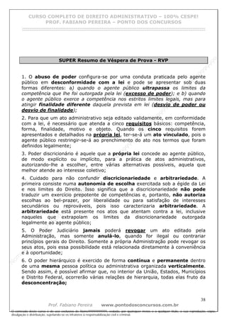 N
om
e99999999999
N
om
e99999999999
N
om
e99999999999
N
om
e99999999999
N
om
e99999999999
N
om
e99999999999
N
om
e99999999999
N
om
e99999999999
N
om
e99999999999
N
om
e99999999999
N o m e 9 9 9 9 9 9 9 9 9 9 9
O conteúdo deste curso é de uso exclusivo de Nome99999999999, vedada, por quaisquer meios e a qualquer título, a sua reprodução, cópia,
divulgação e distribuição, sujeitando-se os infratores à responsabilização civil e criminal.
CURSO COMPLETO DE DIREITO ADMINISTRATIVO – 100% CESPE!
PROF. FABIANO PEREIRA – PONTO DOS CONCURSOS
------------------------------------------------------------------------------------------------------------------------------------------------------------------------------------------------------
38
Prof. Fabiano Pereira www.pontodosconcursos.com.br
SUPER Resumo de Véspera de Prova - RVP
1. O abuso de poder configura-se por uma conduta praticada pelo agente
público em desconformidade com a lei e pode se apresentar sob duas
formas diferentes: a) quando o agente público ultrapassa os limites da
competência que lhe foi outorgada pela lei (excesso de poder); e b) quando
o agente público exerce a competência nos estritos limites legais, mas para
atingir finalidade diferente daquela prevista em lei (desvio de poder ou
desvio de finalidade);
2. Para que um ato administrativo seja editado validamente, em conformidade
com a lei, é necessário que atenda a cinco requisitos básicos: competência,
forma, finalidade, motivo e objeto. Quando os cinco requisitos forem
apresentados e detalhados na própria lei, ter-se-á um ato vinculado, pois o
agente público restringir-se-á ao prenchimento do ato nos termos que foram
definidos legalmente;
3. Poder discricionário é aquele que a própria lei concede ao agente público,
de modo explícito ou implícito, para a prática de atos administrativos,
autorizando-lhe a escolher, entre várias alternativas possíveis, aquela que
melhor atende ao interesse coletivo;
4. Cuidado para não confundir discricionariedade e arbitrariedade. A
primeira consiste numa autonomia de escolha exercitada sob a égide da Lei
e nos limites do Direito. Isso significa que a discricionariedade não pode
traduzir um exercício prepotente de competências e, portanto, não autoriza
escolhas ao bel-prazer, por liberalidade ou para satisfação de interesses
secundários ou reprováveis, pois isso caracterizaria arbitrariedade. A
arbitrariedade está presente nos atos que atentam contra a lei, inclusive
naqueles que extrapolam os limites da discricionariedade outorgada
legalmente ao agente público;
5. O Poder Judiciário jamais poderá revogar um ato editado pela
Administração, mas somente anulá-lo, quando for ilegal ou contrariar
princípios gerais do Direito. Somente a própria Administração pode revogar os
seus atos, pois essa possibilidade está relacionada diretamente à conveniência
e à oportunidade;
6. O poder hierárquico é exercido de forma contínua e permanente dentro
de uma mesma pessoa política ou administrativa organizada verticalmente.
Sendo assim, é possível afirmar que, no interior da União, Estados, Municípios
e Distrito Federal, ocorrerão várias relações de hierarquia, todas elas fruto da
desconcentração;
 