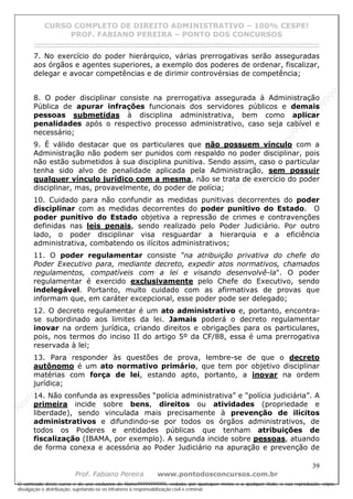 N
om
e99999999999
N
om
e99999999999
N
om
e99999999999
N
om
e99999999999
N
om
e99999999999
N
om
e99999999999
N
om
e99999999999
N
om
e99999999999
N
om
e99999999999
N
om
e99999999999
N o m e 9 9 9 9 9 9 9 9 9 9 9
O conteúdo deste curso é de uso exclusivo de Nome99999999999, vedada, por quaisquer meios e a qualquer título, a sua reprodução, cópia,
divulgação e distribuição, sujeitando-se os infratores à responsabilização civil e criminal.
CURSO COMPLETO DE DIREITO ADMINISTRATIVO – 100% CESPE!
PROF. FABIANO PEREIRA – PONTO DOS CONCURSOS
------------------------------------------------------------------------------------------------------------------------------------------------------------------------------------------------------
39
Prof. Fabiano Pereira www.pontodosconcursos.com.br
7. No exercício do poder hierárquico, várias prerrogativas serão asseguradas
aos órgãos e agentes superiores, a exemplo dos poderes de ordenar, fiscalizar,
delegar e avocar competências e de dirimir controvérsias de competência;
8. O poder disciplinar consiste na prerrogativa assegurada à Administração
Pública de apurar infrações funcionais dos servidores públicos e demais
pessoas submetidas à disciplina administrativa, bem como aplicar
penalidades após o respectivo processo administrativo, caso seja cabível e
necessário;
9. É válido destacar que os particulares que não possuem vínculo com a
Administração não podem ser punidos com respaldo no poder disciplinar, pois
não estão submetidos à sua disciplina punitiva. Sendo assim, caso o particular
tenha sido alvo de penalidade aplicada pela Administração, sem possuir
qualquer vínculo jurídico com a mesma, não se trata de exercício do poder
disciplinar, mas, provavelmente, do poder de polícia;
10. Cuidado para não confundir as medidas punitivas decorrentes do poder
disciplinar com as medidas decorrentes do poder punitivo do Estado. O
poder punitivo do Estado objetiva a repressão de crimes e contravenções
definidas nas leis penais, sendo realizado pelo Poder Judiciário. Por outro
lado, o poder disciplinar visa resguardar a hierarquia e a eficiência
administrativa, combatendo os ilícitos administrativos;
11. O poder regulamentar consiste “na atribuição privativa do chefe do
Poder Executivo para, mediante decreto, expedir atos normativos, chamados
regulamentos, compatíveis com a lei e visando desenvolvê-la". O poder
regulamentar é exercido exclusivamente pelo Chefe do Executivo, sendo
indelegável. Portanto, muito cuidado com as afirmativas de provas que
informam que, em caráter excepcional, esse poder pode ser delegado;
12. O decreto regulamentar é um ato administrativo e, portanto, encontra-
se subordinado aos limites da lei. Jamais poderá o decreto regulamentar
inovar na ordem jurídica, criando direitos e obrigações para os particulares,
pois, nos termos do inciso II do artigo 5º da CF/88, essa é uma prerrogativa
reservada à lei;
13. Para responder às questões de prova, lembre-se de que o decreto
autônomo é um ato normativo primário, que tem por objetivo disciplinar
matérias com força de lei, estando apto, portanto, a inovar na ordem
jurídica;
14. Não confunda as expressões “polícia administrativa” e “polícia judiciária”. A
primeira incide sobre bens, direitos ou atividades (propriedade e
liberdade), sendo vinculada mais precisamente à prevenção de ilícitos
administrativos e difundindo-se por todos os órgãos administrativos, de
todos os Poderes e entidades públicas que tenham atribuições de
fiscalização (IBAMA, por exemplo). A segunda incide sobre pessoas, atuando
de forma conexa e acessória ao Poder Judiciário na apuração e prevenção de
 