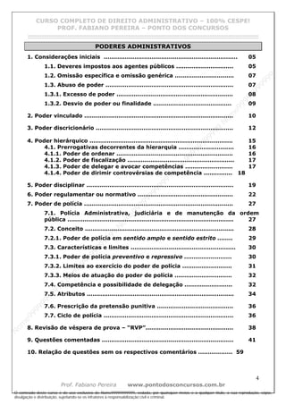 N
om
e99999999999
N
om
e99999999999
N
om
e99999999999
N
om
e99999999999
N
om
e99999999999
N
om
e99999999999
N
om
e99999999999
N
om
e99999999999
N
om
e99999999999
N
om
e99999999999
N o m e 9 9 9 9 9 9 9 9 9 9 9
O conteúdo deste curso é de uso exclusivo de Nome99999999999, vedada, por quaisquer meios e a qualquer título, a sua reprodução, cópia,
divulgação e distribuição, sujeitando-se os infratores à responsabilização civil e criminal.
CURSO COMPLETO DE DIREITO ADMINISTRATIVO – 100% CESPE!
PROF. FABIANO PEREIRA – PONTO DOS CONCURSOS
------------------------------------------------------------------------------------------------------------------------------------------------------------------------------------------------------
4
Prof. Fabiano Pereira www.pontodosconcursos.com.br
PODERES ADMINISTRATIVOS
1. Considerações iniciais ...................................................................... 05
1.1. Deveres impostos aos agentes públicos .............................. 05
1.2. Omissão específica e omissão genérica ............................... 07
1.3. Abuso de poder ................................................................... 07
1.3.1. Excesso de poder ............................................................. 08
1.3.2. Desvio de poder ou finalidade ......................................... 09
2. Poder vinculado .............................................................................. 10
3. Poder discricionário ........................................................................ 12
4. Poder hierárquico ........................................................................... 15
4.1. Prerrogativas decorrentes da hierarquia ............................. 16
4.1.1. Poder de ordenar ............................................................. 16
4.1.2. Poder de fiscalização ........................................................ 17
4.1.3. Poder de delegar e avocar competências ......................... 17
4.1.4. Poder de dirimir controvérsias de competência ............... 18
5. Poder disciplinar ............................................................................. 19
6. Poder regulamentar ou normativo .................................................. 22
7. Poder de polícia .............................................................................. 27
7.1. Polícia Administrativa, judiciária e de manutenção da ordem
pública ....................................................................................... 27
7.2. Conceito .............................................................................. 28
7.2.1. Poder de polícia em sentido amplo e sentido estrito ........ 29
7.3. Características e limites ....................................................... 30
7.3.1. Poder de polícia preventivo e repressivo ......................... 30
7.3.2. Limites ao exercício do poder de polícia .......................... 31
7.3.3. Meios de atuação do poder de polícia .............................. 32
7.4. Competência e possibilidade de delegação ......................... 32
7.5. Atributos ............................................................................. 34
7.6. Prescrição da pretensão punitiva ........................................ 36
7.7. Ciclo de polícia .................................................................... 36
8. Revisão de véspera de prova – “RVP”.............................................. 38
9. Questões comentadas ..................................................................... 41
10. Relação de questões sem os respectivos comentários .................. 59
 