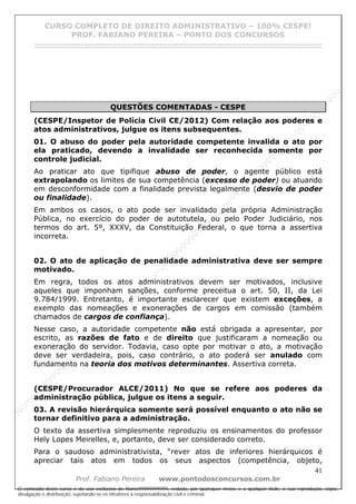 N
om
e99999999999
N
om
e99999999999
N
om
e99999999999
N
om
e99999999999
N
om
e99999999999
N
om
e99999999999
N
om
e99999999999
N
om
e99999999999
N
om
e99999999999
N
om
e99999999999
N o m e 9 9 9 9 9 9 9 9 9 9 9
O conteúdo deste curso é de uso exclusivo de Nome99999999999, vedada, por quaisquer meios e a qualquer título, a sua reprodução, cópia,
divulgação e distribuição, sujeitando-se os infratores à responsabilização civil e criminal.
CURSO COMPLETO DE DIREITO ADMINISTRATIVO – 100% CESPE!
PROF. FABIANO PEREIRA – PONTO DOS CONCURSOS
------------------------------------------------------------------------------------------------------------------------------------------------------------------------------------------------------
41
Prof. Fabiano Pereira www.pontodosconcursos.com.br
QUESTÕES COMENTADAS - CESPE
(CESPE/Inspetor de Polícia Civil CE/2012) Com relação aos poderes e
atos administrativos, julgue os itens subsequentes.
01. O abuso do poder pela autoridade competente invalida o ato por
ela praticado, devendo a invalidade ser reconhecida somente por
controle judicial.
Ao praticar ato que tipifique abuso de poder, o agente público está
extrapolando os limites de sua competência (excesso de poder) ou atuando
em desconformidade com a finalidade prevista legalmente (desvio de poder
ou finalidade).
Em ambos os casos, o ato pode ser invalidado pela própria Administração
Pública, no exercício do poder de autotutela, ou pelo Poder Judiciário, nos
termos do art. 5º, XXXV, da Constituição Federal, o que torna a assertiva
incorreta.
02. O ato de aplicação de penalidade administrativa deve ser sempre
motivado.
Em regra, todos os atos administrativos devem ser motivados, inclusive
aqueles que imponham sanções, conforme preceitua o art. 50, II, da Lei
9.784/1999. Entretanto, é importante esclarecer que existem exceções, a
exemplo das nomeações e exonerações de cargos em comissão (também
chamados de cargos de confiança).
Nesse caso, a autoridade competente não está obrigada a apresentar, por
escrito, as razões de fato e de direito que justificaram a nomeação ou
exoneração do servidor. Todavia, caso opte por motivar o ato, a motivação
deve ser verdadeira, pois, caso contrário, o ato poderá ser anulado com
fundamento na teoria dos motivos determinantes. Assertiva correta.
(CESPE/Procurador ALCE/2011) No que se refere aos poderes da
administração pública, julgue os itens a seguir.
03. A revisão hierárquica somente será possível enquanto o ato não se
tornar definitivo para a administração.
O texto da assertiva simplesmente reproduziu os ensinamentos do professor
Hely Lopes Meirelles, e, portanto, deve ser considerado correto.
Para o saudoso administrativista, “rever atos de inferiores hierárquicos é
apreciar tais atos em todos os seus aspectos (competência, objeto,
 