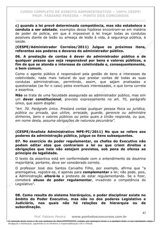 N
om
e99999999999
N
om
e99999999999
N
om
e99999999999
N
om
e99999999999
N
om
e99999999999
N
om
e99999999999
N
om
e99999999999
N
om
e99999999999
N
om
e99999999999
N
om
e99999999999
N o m e 9 9 9 9 9 9 9 9 9 9 9
O conteúdo deste curso é de uso exclusivo de Nome99999999999, vedada, por quaisquer meios e a qualquer título, a sua reprodução, cópia,
divulgação e distribuição, sujeitando-se os infratores à responsabilização civil e criminal.
CURSO COMPLETO DE DIREITO ADMINISTRATIVO – 100% CESPE!
PROF. FABIANO PEREIRA – PONTO DOS CONCURSOS
------------------------------------------------------------------------------------------------------------------------------------------------------------------------------------------------------
43
Prof. Fabiano Pereira www.pontodosconcursos.com.br
c) quando a lei prevê determinada competência, mas não estabelece a
conduta a ser adotada; exemplos dessa hipótese encontram-se em matéria
de poder de polícia, em que é impossível à lei traçar todas as condutas
possíveis diante de lesão ou ameaça de lesão à vida, à segurança pública, à
saúde.
(CESPE/Administrador Correios/2011) Julgue os próximos itens,
referentes aos poderes e deveres do administrador público.
06. A prestação de contas é dever do administrador público e de
qualquer pessoa que seja responsável por bens e valores públicos, a
fim de que se atenda o interesse da coletividade e, consequentemente,
o bem comum.
Como o agente público é responsável pela gestão de bens e interesses da
coletividade, nada mais natural do que prestar contas de todas as suas
condutas administrativas, permitindo, assim, que sejam analisadas e
questionadas (se for o caso) pelos eventuais interessados, o que torna correta
a assertiva.
Não se trata de uma faculdade assegurada ao administrador público, mas sim
um dever constitucional, previsto expressamente no art. 70, parágrafo
único, que assim dispõe:
“Art. 70. Parágrafo único. Prestará contas qualquer pessoa física ou jurídica,
pública ou privada, que utilize, arrecade, guarde, gerencie ou administre
dinheiros, bens e valores públicos ou pelos quais a União responda, ou que,
em nome desta, assuma obrigações de natureza pecuniária”.
(CESPE/Analista Administrativo MPE-PI/2011) No que se refere aos
poderes da administração pública, julgue os itens subsequentes.
07. No exercício do poder regulamentar, os chefes do Executivo não
podem editar atos que contrariem a lei ou que criem direitos e
obrigações que nela não estejam previstos, sob pena de ofensa ao
princípio da legalidade.
O texto da assertiva está em conformidade com o entendimento da doutrina
majoritária, portanto, deve ser considerado correto.
O professor José dos Santos Carvalho Filho, por exemplo, afirma que “a
prerrogativa, registre-se, é apenas para complementar a lei; não pode, pois,
a Administração alterá-la a pretexto de estar regulamentando. Se o fizer,
cometerá abuso de poder regulamentar, invadindo a competência do
Legislativo”.
08. Como resulta do sistema hierárquico, o poder disciplinar existe no
âmbito do Poder Executivo, mas não no dos poderes Legislativo e
Judiciário, nos quais não há relações de hierarquia ou de
subordinação.
 