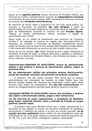 N
om
e99999999999
N
om
e99999999999
N
om
e99999999999
N
om
e99999999999
N
om
e99999999999
N
om
e99999999999
N
om
e99999999999
N
om
e99999999999
N
om
e99999999999
N
om
e99999999999
N o m e 9 9 9 9 9 9 9 9 9 9 9
O conteúdo deste curso é de uso exclusivo de Nome99999999999, vedada, por quaisquer meios e a qualquer título, a sua reprodução, cópia,
divulgação e distribuição, sujeitando-se os infratores à responsabilização civil e criminal.
CURSO COMPLETO DE DIREITO ADMINISTRATIVO – 100% CESPE!
PROF. FABIANO PEREIRA – PONTO DOS CONCURSOS
------------------------------------------------------------------------------------------------------------------------------------------------------------------------------------------------------
44
Prof. Fabiano Pereira www.pontodosconcursos.com.br
Apesar de os agentes políticos (juízes, membros do Ministério Público, dos
Tribunais de Contas e parlamentares) gozarem de independência funcional
nos exercícios de suas funções típicas, estão submetidos à hierarquia funcional
no exercício das atividades administrativas.
No momento de decidir sobre a propositura de uma ação penal pública, por
exemplo, o Procurador da República não está obrigado a seguir as
determinações do Procurador-Regional ou Procurador-Geral da República, pois
goza de independência funcional no exercício de suas funções típicas.
Todavia, no âmbito administrativo interno, prevalece a relação de
subordinação entre ambos.
Desse modo, se um pedido de afastamento para participar de Congresso
Jurídico a ser realizado no exterior for negado pelo Procurador-Geral da
República, por exemplo, o Procurador da República simplesmente deverá
acatar tal decisão, pois se trata de uma decisão administrativa (função atípica)
e não relacionada diretamente ao exercício de suas funções institucionais.
Diante do que foi exposto, não restam dúvidas de que o poder hierárquico se
manifesta no âmbito de todos os poderes (Executivo, Legislativo e Judiciário),
assim como no âmbito do Ministério Público e dos Tribunais de Contas, o que
torna a assertiva incorreta.
(Administrador/DENTRAN ES 2010/CESPE) Acerca da administração
pública e dos poderes e deveres do administrador público, julgue os
próximos itens.
09. Ao administrador público são atribuídos poderes discricionários,
sendo-lhe facultado renunciar parcialmente aos poderes recebidos.
O professor José dos Santos Carvalho Filho afirma que os poderes
administrativos são outorgados aos agentes do Poder Público para lhes
permitir atuação voltada aos interesses da coletividade. Sendo assim, deles
emanam duas ordens de conseqüência: 1ª) são eles irrenunciáveis; 2ª)
devem ser obrigatoriamente exercidos pelos titulares. Assertiva incorreta.
(Advogado/DETRAN ES 2010/CESPE) Acerca dos princípios e poderes
que regem a administração pública, julgue o item subsecutivo.
10. No exercício do poder regulamentar, o presidente da República
pode dispor, mediante decreto, sobre a extinção de funções ou cargos
públicos, quando vagos.
O professor Hely Lopes Meirelles afirma que o “poder regulamentar é a
faculdade de que dispõem os Chefes de Executivo (Presidente da República,
Governadores e Prefeitos) de explicar a lei para sua correta execução, ou de
expedir decretos autônomos sobre matéria de sua competência ainda não
disciplinada por lei. É um poder inerente e privativo do Chefe do Executivo (CF,
art. 84, IV), e, por isso mesmo, indelegável a qualquer subordinado”.
 