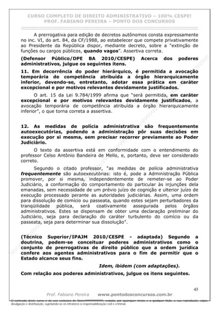 N
om
e99999999999
N
om
e99999999999
N
om
e99999999999
N
om
e99999999999
N
om
e99999999999
N
om
e99999999999
N
om
e99999999999
N
om
e99999999999
N
om
e99999999999
N
om
e99999999999
N o m e 9 9 9 9 9 9 9 9 9 9 9
O conteúdo deste curso é de uso exclusivo de Nome99999999999, vedada, por quaisquer meios e a qualquer título, a sua reprodução, cópia,
divulgação e distribuição, sujeitando-se os infratores à responsabilização civil e criminal.
CURSO COMPLETO DE DIREITO ADMINISTRATIVO – 100% CESPE!
PROF. FABIANO PEREIRA – PONTO DOS CONCURSOS
------------------------------------------------------------------------------------------------------------------------------------------------------------------------------------------------------
45
Prof. Fabiano Pereira www.pontodosconcursos.com.br
A prerrogativa para edição de decretos autônomos consta expressamente
no inc. VI, do art. 84, da CF/1988, ao estabelecer que compete privativamente
ao Presidente da República dispor, mediante decreto, sobre a “extinção de
funções ou cargos públicos, quando vagos”. Assertiva correta.
(Defensor Público/DPE BA 2010/CESPE) Acerca dos poderes
administrativos, julgue os seguintes itens.
11. Em decorrência do poder hierárquico, é permitida a avocação
temporária de competência atribuída a órgão hierarquicamente
inferior, devendo-se, entretanto, adotar essa prática em caráter
excepcional e por motivos relevantes devidamente justificados.
O art. 15 da Lei 9.784/1999 afirma que “será permitida, em caráter
excepcional e por motivos relevantes devidamente justificados, a
avocação temporária de competência atribuída a órgão hierarquicamente
inferior”, o que torna correta a assertiva.
12. As medidas de polícia administrativa são frequentemente
autoexecutórias, podendo a administração pôr suas decisões em
execução por si mesma, sem precisar recorrer previamente ao Poder
Judiciário.
O texto da assertiva está em conformidade com o entendimento do
professor Celso Antônio Bandeira de Mello, e, portanto, deve ser considerado
correto.
Segundo o citado professor, “as medidas de polícia administrativa
frequentemente são autoexecutórias: isto é, pode a Administração Pública
promover, por si mesma, independentemente de remeter-se ao Poder
Judiciário, a conformação do comportamento do particular às injunções dela
emanadas, sem necessidade de um prévio juízo de cognição e ulterior juízo de
execução processado perante as autoridades judiciárias. Assim, uma ordem
para dissolução de comício ou passeata, quando estes sejam perturbadores da
tranqüilidade pública, será coativamente assegurada pelos órgãos
administrativos. Estes se dispensam de obter uma declaração preliminar do
Judiciário, seja para declaração do caráter turbulento do comício ou da
passeata, seja para determinar sua dissolução”.
(Técnico Superior/IPAJM 2010/CESPE - adaptada) Segundo a
doutrina, podem-se conceituar poderes administrativos como o
conjunto de prerrogativas de direito público que a ordem jurídica
confere aos agentes administrativos para o fim de permitir que o
Estado alcance seus fins.
Idem, ibidem (com adaptações).
Com relação aos poderes administrativos, julgue os itens seguintes.
 