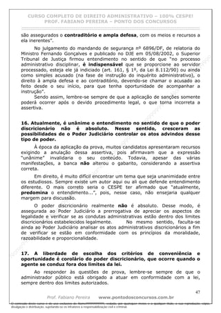 N
om
e99999999999
N
om
e99999999999
N
om
e99999999999
N
om
e99999999999
N
om
e99999999999
N
om
e99999999999
N
om
e99999999999
N
om
e99999999999
N
om
e99999999999
N
om
e99999999999
N o m e 9 9 9 9 9 9 9 9 9 9 9
O conteúdo deste curso é de uso exclusivo de Nome99999999999, vedada, por quaisquer meios e a qualquer título, a sua reprodução, cópia,
divulgação e distribuição, sujeitando-se os infratores à responsabilização civil e criminal.
CURSO COMPLETO DE DIREITO ADMINISTRATIVO – 100% CESPE!
PROF. FABIANO PEREIRA – PONTO DOS CONCURSOS
------------------------------------------------------------------------------------------------------------------------------------------------------------------------------------------------------
47
Prof. Fabiano Pereira www.pontodosconcursos.com.br
são assegurados o contraditório e ampla defesa, com os meios e recursos a
ela inerentes”.
No julgamento do mandando de segurança nº 6896/DF, de relatoria do
Ministro Fernando Gonçalves e publicado no DJE em 05/08/2002, o Superior
Tribunal de Justiça firmou entendimento no sentido de que “no processo
administrativo disciplinar, é indispensável que se proporcione ao servidor
processado, esteja ele já indiciado (art. 161, § 1º, da Lei 8.112/90) ou ainda
como simples acusado (na fase de instrução do inquérito administrativo), o
direito à ampla defesa e ao contraditório, devendo-se chamar o acusado ao
feito desde o seu início, para que tenha oportunidade de acompanhar a
instrução”.
Sendo assim, lembre-se sempre de que a aplicação de sanções somente
poderá ocorrer após o devido procedimento legal, o que torna incorreta a
assertiva.
16. Atualmente, é unânime o entendimento no sentido de que o poder
discricionário não é absoluto. Nesse sentido, cresceram as
possibilidades de o Poder Judiciário controlar os atos advindos desse
tipo de poder.
À época da aplicação da prova, muitos candidatos apresentaram recursos
exigindo a anulação dessa assertiva, pois afirmavam que a expressão
“unânime” invalidaria o seu conteúdo. Todavia, apesar das várias
manifestações, a banca não alterou o gabarito, considerando a assertiva
correta.
Em direito, é muito difícil encontrar um tema que seja unanimidade entre
os estudiosos. Sempre existe um autor aqui ou ali que defende entendimento
diferente. O mais correto seria o CESPE ter afirmado que “atualmente,
predomina o entendimento...”, pois, nesse caso, não ensejaria qualquer
margem para discussão.
O poder discricionário realmente não é absoluto. Desse modo, é
assegurada ao Poder Judiciário a prerrogativa de apreciar os aspectos de
legalidade e verificar se as condutas administrativas estão dentro dos limites
discricionários estabelecidos legalmente. No mesmo sentido, faculta-se
ainda ao Poder Judiciário analisar os atos administrativos discricionários a fim
de verificar se estão em conformidade com os princípios da moralidade,
razoabilidade e proporcionalidade.
17. A liberdade de escolha dos critérios de conveniência e
oportunidade é corolário do poder discricionário, que ocorre quando o
agente se conduz fora dos limites da lei.
Ao responder às questões de prova, lembre-se sempre de que o
administrador público está obrigado a atuar em conformidade com a lei,
sempre dentro dos limites autorizados.
 