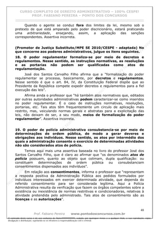 N
om
e99999999999
N
om
e99999999999
N
om
e99999999999
N
om
e99999999999
N
om
e99999999999
N
om
e99999999999
N
om
e99999999999
N
om
e99999999999
N
om
e99999999999
N
om
e99999999999
N o m e 9 9 9 9 9 9 9 9 9 9 9
O conteúdo deste curso é de uso exclusivo de Nome99999999999, vedada, por quaisquer meios e a qualquer título, a sua reprodução, cópia,
divulgação e distribuição, sujeitando-se os infratores à responsabilização civil e criminal.
CURSO COMPLETO DE DIREITO ADMINISTRATIVO – 100% CESPE!
PROF. FABIANO PEREIRA – PONTO DOS CONCURSOS
------------------------------------------------------------------------------------------------------------------------------------------------------------------------------------------------------
48
Prof. Fabiano Pereira www.pontodosconcursos.com.br
Quando o agente se conduz fora dos limites da lei, mesmo sob o
pretexto de que está amparado pelo poder discricionário, estará praticando
uma arbitrariedade, ensejando, assim, a aplicação das sanções
correspondentes. Assertiva incorreta.
(Promotor de Justiça Substituto/MPE SE 2010/CESPE - adaptada) No
que concerne aos poderes administrativos, julgue os itens seguintes.
18. O poder regulamentar formaliza-se por meio de decretos e
regulamentos. Nesse sentido, as instruções normativas, as resoluções
e as portarias não podem ser qualificadas como atos de
regulamentação.
José dos Santos Carvalho Filho afirma que a “formalização do poder
regulamentar se processa, basicamente, por decretos e regulamentos.
Nesse sentido é que o art. 84, IV, da Constituição Federal dispõe que ao
Presidente da República compete expedir decretos e regulamentos para a fiel
execução das leis”.
Afirma ainda o professor que “há também atos normativos que, editados
por outras autoridades administrativas podem caracterizar-se como inseridos
no poder regulamentar. É o caso de instruções normativas, resoluções,
portarias, etc. Tais atos têm frequentemente um circulo de aplicação mais
restrito, mas, veiculando normas gerais e abstratas para a explicitação das
leis, não deixam de ser, a seu modo, meios de formalização do poder
regulamentar”. Assertiva incorreta.
19. O poder de polícia administrativa consubstancia-se por meio de
determinações de ordem pública, de modo a gerar deveres e
obrigações aos indivíduos. Nesse sentido, os atos por intermédio dos
quais a administração consente o exercício de determinadas atividades
não são considerados atos de polícia.
Temos aqui mais uma assertiva baseada no livro do professor José dos
Santos Carvalho Filho, que é claro ao afirmar que “os denominados atos de
polícia possuem, quanto ao objeto que colimam, dupla qualificação: ou
constituem determinações de ordem pública ou consubstanciam
consentimentos dispensados aos indivíduos”.
Em relação aos consentimentos, informa o professor que “representam
a resposta positiva da Administração Pública aos pedidos formulados por
indivíduos interessados em exercer determinada atividade, que dependa do
referido consentimento para ser considerada legítima. Aqui a Polícia
Administrativa resulta da verificação que fazem os órgãos competentes sobre a
existência ou inexistência de normas restritivas e condicionadoras, relativas à
atividade pretendida pelo administrado. Tais atos de consentimento são as
licenças e as autorizações”.
 
