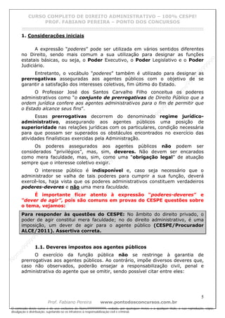N
om
e99999999999
N
om
e99999999999
N
om
e99999999999
N
om
e99999999999
N
om
e99999999999
N
om
e99999999999
N
om
e99999999999
N
om
e99999999999
N
om
e99999999999
N
om
e99999999999
N o m e 9 9 9 9 9 9 9 9 9 9 9
O conteúdo deste curso é de uso exclusivo de Nome99999999999, vedada, por quaisquer meios e a qualquer título, a sua reprodução, cópia,
divulgação e distribuição, sujeitando-se os infratores à responsabilização civil e criminal.
CURSO COMPLETO DE DIREITO ADMINISTRATIVO – 100% CESPE!
PROF. FABIANO PEREIRA – PONTO DOS CONCURSOS
------------------------------------------------------------------------------------------------------------------------------------------------------------------------------------------------------
5
Prof. Fabiano Pereira www.pontodosconcursos.com.br
1. Considerações iniciais
A expressão “poderes” pode ser utilizada em vários sentidos diferentes
no Direito, sendo mais comum a sua utilização para designar as funções
estatais básicas, ou seja, o Poder Executivo, o Poder Legislativo e o Poder
Judiciário.
Entretanto, o vocábulo “poderes” também é utilizado para designar as
prerrogativas asseguradas aos agentes públicos com o objetivo de se
garantir a satisfação dos interesses coletivos, fim último do Estado.
O Professor José dos Santos Carvalho Filho conceitua os poderes
administrativos como “o conjunto de prerrogativas de Direito Público que a
ordem jurídica confere aos agentes administrativos para o fim de permitir que
o Estado alcance seus fins”.
Essas prerrogativas decorrem do denominado regime jurídico-
administrativo, assegurando aos agentes públicos uma posição de
superioridade nas relações jurídicas com os particulares, condição necessária
para que possam ser superados os obstáculos encontrados no exercício das
atividades finalísticas exercidas pela Administração.
Os poderes assegurados aos agentes públicos não podem ser
considerados “privilégios”, mas, sim, deveres. Não devem ser encarados
como mera faculdade, mas, sim, como uma “obrigação legal” de atuação
sempre que o interesse coletivo exigir.
O interesse público é indisponível e, caso seja necessário que o
administrador se valha de tais poderes para cumprir a sua função, deverá
exercê-los, haja vista que os poderes administrativos constituem verdadeiros
poderes-deveres e não uma mera faculdade.
É importante ficar atento à expressão “poderes-deveres” e
“dever de agir”, pois são comuns em provas do CESPE questões sobre
o tema, vejamos:
Para responder às questões do CESPE: No âmbito do direito privado, o
poder de agir constitui mera faculdade; no do direito administrativo, é uma
imposição, um dever de agir para o agente público (CESPE/Procurador
ALCE/2011). Assertiva correta.
1.1. Deveres impostos aos agentes públicos
O exercício da função pública não se restringe à garantia de
prerrogativas aos agentes públicos. Ao contrário, impõe diversos deveres que,
caso não observados, poderão ensejar a responsabilização civil, penal e
administrativa do agente que se omitir, sendo possível citar entre eles:
 