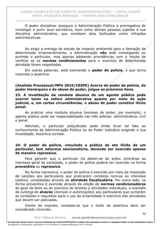 N
om
e99999999999
N
om
e99999999999
N
om
e99999999999
N
om
e99999999999
N
om
e99999999999
N
om
e99999999999
N
om
e99999999999
N
om
e99999999999
N
om
e99999999999
N
om
e99999999999
N o m e 9 9 9 9 9 9 9 9 9 9 9
O conteúdo deste curso é de uso exclusivo de Nome99999999999, vedada, por quaisquer meios e a qualquer título, a sua reprodução, cópia,
divulgação e distribuição, sujeitando-se os infratores à responsabilização civil e criminal.
CURSO COMPLETO DE DIREITO ADMINISTRATIVO – 100% CESPE!
PROF. FABIANO PEREIRA – PONTO DOS CONCURSOS
------------------------------------------------------------------------------------------------------------------------------------------------------------------------------------------------------
50
Prof. Fabiano Pereira www.pontodosconcursos.com.br
O poder disciplinar assegura à Administração Pública a prerrogativa de
investigar e punir seus servidores, bem como demais pessoas sujeitas à sua
disciplina administrativa, que cometam atos tipificados como infrações
administrativas.
Ao exigir a entrega de estudo de impacto ambiental para a liberação de
determinado empreendimento, a Administração não está investigando ou
punindo o particular, mas apenas adotando providências com o intuito de
verificar se as normas condicionantes para o exercício de determinada
atividade foram respeitadas.
Em outras palavras, está exercendo o poder de polícia, o que torna
incorreta a assertiva.
(Analista Processual/MPU 2010/CESPE) Acerca do poder de polícia, do
poder hierárquico e do abuso de poder, julgue os próximos itens.
23. A invalidação da conduta abusiva de um agente público pode
ocorrer tanto na esfera administrativa quanto por meio de ação
judicial, e, em certas circunstâncias, o abuso de poder constitui ilícito
penal.
Ao praticar uma conduta abusiva (excesso de poder, por exemplo), o
agente público pode ser responsabilizado nas três esferas: administrativa, civil
e penal.
Ademais, o particular prejudicado pode ainda levar tal fato ao
conhecimento da Administração Pública ou do Poder Judiciário exigindo a sua
invalidação. Assertiva correta.
24. O poder de polícia, vinculado a prática de ato ilícito de um
particular, tem natureza sancionatória, devendo ser exercido apenas
de maneira repressiva.
Para garantir que o particular irá abster-se de ações contrárias ao
interesse geral da sociedade, o poder de polícia poderá ser exercido na forma
preventiva ou repressiva.
Na forma repressiva, o poder de polícia é exercido por meio da imposição
de sanções aos particulares que praticarem condutas nocivas ao interesse
coletivo, constatadas através da atividade fiscalizatória. Por outro lado, na
forma preventiva é exercido através da edição de normas condicionadoras
do gozo de bens ou do exercício de direitos e atividades individuais, a exemplo
da outorga de alvarás (licenças e autorizações) aos particulares que cumpram
as condições e requisitos para o uso da propriedade e exercício das atividades
que devem ser policiadas.
Diante do exposto, constata-se que o texto da assertiva deve ser
considerado incorreto.
 