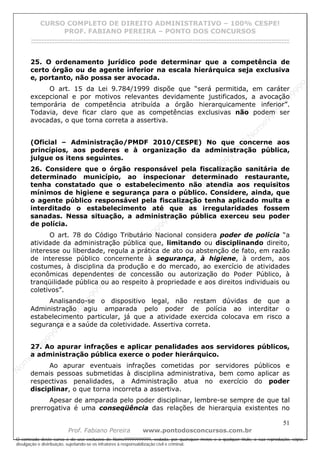 N
om
e99999999999
N
om
e99999999999
N
om
e99999999999
N
om
e99999999999
N
om
e99999999999
N
om
e99999999999
N
om
e99999999999
N
om
e99999999999
N
om
e99999999999
N
om
e99999999999
N o m e 9 9 9 9 9 9 9 9 9 9 9
O conteúdo deste curso é de uso exclusivo de Nome99999999999, vedada, por quaisquer meios e a qualquer título, a sua reprodução, cópia,
divulgação e distribuição, sujeitando-se os infratores à responsabilização civil e criminal.
CURSO COMPLETO DE DIREITO ADMINISTRATIVO – 100% CESPE!
PROF. FABIANO PEREIRA – PONTO DOS CONCURSOS
------------------------------------------------------------------------------------------------------------------------------------------------------------------------------------------------------
51
Prof. Fabiano Pereira www.pontodosconcursos.com.br
25. O ordenamento jurídico pode determinar que a competência de
certo órgão ou de agente inferior na escala hierárquica seja exclusiva
e, portanto, não possa ser avocada.
O art. 15 da Lei 9.784/1999 dispõe que “será permitida, em caráter
excepcional e por motivos relevantes devidamente justificados, a avocação
temporária de competência atribuída a órgão hierarquicamente inferior”.
Todavia, deve ficar claro que as competências exclusivas não podem ser
avocadas, o que torna correta a assertiva.
(Oficial – Administração/PMDF 2010/CESPE) No que concerne aos
princípios, aos poderes e à organização da administração pública,
julgue os itens seguintes.
26. Considere que o órgão responsável pela fiscalização sanitária de
determinado município, ao inspecionar determinado restaurante,
tenha constatado que o estabelecimento não atendia aos requisitos
mínimos de higiene e segurança para o público. Considere, ainda, que
o agente público responsável pela fiscalização tenha aplicado multa e
interditado o estabelecimento até que as irregularidades fossem
sanadas. Nessa situação, a administração pública exerceu seu poder
de polícia.
O art. 78 do Código Tributário Nacional considera poder de polícia “a
atividade da administração pública que, limitando ou disciplinando direito,
interesse ou liberdade, regula a prática de ato ou abstenção de fato, em razão
de interesse público concernente à segurança, à higiene, à ordem, aos
costumes, à disciplina da produção e do mercado, ao exercício de atividades
econômicas dependentes de concessão ou autorização do Poder Público, à
tranqüilidade pública ou ao respeito à propriedade e aos direitos individuais ou
coletivos”.
Analisando-se o dispositivo legal, não restam dúvidas de que a
Administração agiu amparada pelo poder de polícia ao interditar o
estabelecimento particular, já que a atividade exercida colocava em risco a
segurança e a saúde da coletividade. Assertiva correta.
27. Ao apurar infrações e aplicar penalidades aos servidores públicos,
a administração pública exerce o poder hierárquico.
Ao apurar eventuais infrações cometidas por servidores públicos e
demais pessoas submetidas à disciplina administrativa, bem como aplicar as
respectivas penalidades, a Administração atua no exercício do poder
disciplinar, o que torna incorreta a assertiva.
Apesar de amparada pelo poder disciplinar, lembre-se sempre de que tal
prerrogativa é uma conseqüência das relações de hierarquia existentes no
 