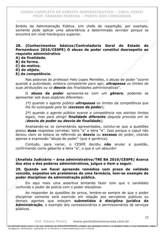 N
om
e99999999999
N
om
e99999999999
N
om
e99999999999
N
om
e99999999999
N
om
e99999999999
N
om
e99999999999
N
om
e99999999999
N
om
e99999999999
N
om
e99999999999
N
om
e99999999999
N o m e 9 9 9 9 9 9 9 9 9 9 9
O conteúdo deste curso é de uso exclusivo de Nome99999999999, vedada, por quaisquer meios e a qualquer título, a sua reprodução, cópia,
divulgação e distribuição, sujeitando-se os infratores à responsabilização civil e criminal.
CURSO COMPLETO DE DIREITO ADMINISTRATIVO – 100% CESPE!
PROF. FABIANO PEREIRA – PONTO DOS CONCURSOS
------------------------------------------------------------------------------------------------------------------------------------------------------------------------------------------------------
52
Prof. Fabiano Pereira www.pontodosconcursos.com.br
âmbito da Administração Pública. Um chefe de repartição, por exemplo,
somente pode aplicar uma advertência a determinado servidor porque se
encontra em nível hierárquico superior.
28. (Conhecimentos básicos/Controladoria Geral do Estado de
Pernambuco 2010/CESPE) O abuso de poder constitui desrespeito ao
requisito administrativo
A) da finalidade.
B) da forma.
C) do motivo.
D) do objeto.
E) da competência.
Nas palavras do professor Hely Lopes Meirelles, o abuso de poder “ocorre
quando a autoridade, embora competente para agir, ultrapassa os limites de
suas atribuições ou se desvia das finalidades administrativas”.
O abuso de poder apresenta-se com um gênero, podendo se
apresentar sob duas espécies diferentes:
1ª) quando o agente público ultrapassa os limites da competência que
lhe foi outorgada pela lei (excesso de poder);
2ª) quando o agente público exerce a competência nos estritos limites
legais, mas para atingir finalidade diferente daquela prevista em lei
(desvio de poder ou desvio de finalidade);
Analisando-se os comentários apresentados, conclui-se que a questões
possui duas respostas corretas: letra “a” e letra “e”. Isso porque o caput não
deixou claro se estava se referindo ao desvio ou excesso de poder, citando
apenas a expressão “abuso de poder” (que é genérica).
Contudo, para variar, o CESPE decidiu não anular a questão,
confirmando como gabarito a letra “a”, o que é um absurdo!
(Analista Judiciário – área administrativa/TRE BA 2010/CESPE) Acerca
dos atos e dos poderes administrativos, julgue o item a seguir.
29. Quando um fiscal apreende remédios com prazo de validade
vencido, expostos em prateleiras de uma farmácia, tem-se exemplo do
poder disciplinar da administração pública.
Eis aqui mais uma assertiva tentando fazer com que o candidato
confunda o poder de polícia com o poder disciplinar.
Ao responder às questões de prova, lembre-se sempre de que o poder
disciplinar somente será exercido em relação aos servidores públicos ou
demais agentes que estejam submetidos à disciplina jurídica da
Administração, a exemplo dos concessionários e permissionários de serviços
públicos.
 