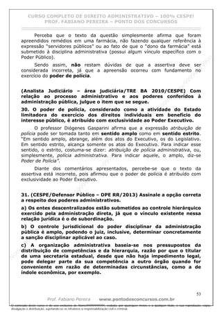 N
om
e99999999999
N
om
e99999999999
N
om
e99999999999
N
om
e99999999999
N
om
e99999999999
N
om
e99999999999
N
om
e99999999999
N
om
e99999999999
N
om
e99999999999
N
om
e99999999999
N o m e 9 9 9 9 9 9 9 9 9 9 9
O conteúdo deste curso é de uso exclusivo de Nome99999999999, vedada, por quaisquer meios e a qualquer título, a sua reprodução, cópia,
divulgação e distribuição, sujeitando-se os infratores à responsabilização civil e criminal.
CURSO COMPLETO DE DIREITO ADMINISTRATIVO – 100% CESPE!
PROF. FABIANO PEREIRA – PONTO DOS CONCURSOS
------------------------------------------------------------------------------------------------------------------------------------------------------------------------------------------------------
53
Prof. Fabiano Pereira www.pontodosconcursos.com.br
Perceba que o texto da questão simplesmente afirma que foram
apreendidos remédios em uma farmácia, não fazendo qualquer referência à
expressão “servidores públicos” ou ao fato de que o “dono da farmácia” está
submetido à disciplina administrativa (possui algum vínculo específico com o
Poder Público).
Sendo assim, não restam dúvidas de que a assertiva deve ser
considerada incorreta, já que a apreensão ocorreu com fundamento no
exercício do poder de polícia.
(Analista Judiciário – área judiciária/TRE BA 2010/CESPE) Com
relação ao processo administrativo e aos poderes conferidos à
administração pública, julgue o item que se segue.
30. O poder de polícia, considerado como a atividade do Estado
limitadora do exercício dos direitos individuais em benefício do
interesse público, é atribuído com exclusividade ao Poder Executivo.
O professor Diógenes Gasparini afirma que a expressão atribuição de
polícia pode ser tomada tanto em sentido amplo como em sentido estrito.
“Em sentido amplo, abrange, além dos atos do Executivo, os do Legislativo.
Em sentido estrito, alcança somente os atos do Executivo. Para indicar esse
sentido, o estrito, costuma-se dizer: atribuição de polícia administrativa, ou,
simplesmente, polícia administrativa. Para indicar aquele, o amplo, diz-se
Poder de Polícia”.
Diante dos comentários apresentados, percebe-se que o texto da
assertiva está incorreto, pois afirmou que o poder de polícia é atribuído com
exclusividade ao Poder Executivo.
31. (CESPE/Defensor Público – DPE RR/2013) Assinale a opção correta
a respeito dos poderes administrativos.
a) Os entes descentralizados estão submetidos ao controle hierárquico
exercido pela administração direta, já que o vínculo existente nessa
relação jurídica é o de subordinação.
b) O controle jurisdicional do poder disciplinar da administração
pública é amplo, podendo o juiz, inclusive, determinar concretamente
a sanção disciplinar aplicável ao caso.
c) A organização administrativa baseia-se nos pressupostos da
distribuição de competências e da hierarquia, razão por que o titular
de uma secretaria estadual, desde que não haja impedimento legal,
pode delegar parte da sua competência a outro órgão quando for
conveniente em razão de determinadas circunstâncias, como a de
índole econômica, por exemplo.
 