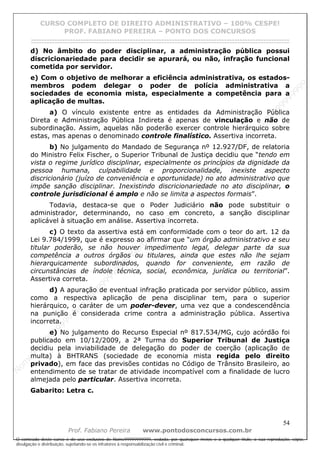 N
om
e99999999999
N
om
e99999999999
N
om
e99999999999
N
om
e99999999999
N
om
e99999999999
N
om
e99999999999
N
om
e99999999999
N
om
e99999999999
N
om
e99999999999
N
om
e99999999999
N o m e 9 9 9 9 9 9 9 9 9 9 9
O conteúdo deste curso é de uso exclusivo de Nome99999999999, vedada, por quaisquer meios e a qualquer título, a sua reprodução, cópia,
divulgação e distribuição, sujeitando-se os infratores à responsabilização civil e criminal.
CURSO COMPLETO DE DIREITO ADMINISTRATIVO – 100% CESPE!
PROF. FABIANO PEREIRA – PONTO DOS CONCURSOS
------------------------------------------------------------------------------------------------------------------------------------------------------------------------------------------------------
54
Prof. Fabiano Pereira www.pontodosconcursos.com.br
d) No âmbito do poder disciplinar, a administração pública possui
discricionariedade para decidir se apurará, ou não, infração funcional
cometida por servidor.
e) Com o objetivo de melhorar a eficiência administrativa, os estados-
membros podem delegar o poder de polícia administrativa a
sociedades de economia mista, especialmente a competência para a
aplicação de multas.
a) O vínculo existente entre as entidades da Administração Pública
Direta e Administração Pública Indireta é apenas de vinculação e não de
subordinação. Assim, aquelas não poderão exercer controle hierárquico sobre
estas, mas apenas o denominado controle finalístico. Assertiva incorreta.
b) No julgamento do Mandado de Segurança nº 12.927/DF, de relatoria
do Ministro Felix Fischer, o Superior Tribunal de Justiça decidiu que “tendo em
vista o regime jurídico disciplinar, especialmente os princípios da dignidade da
pessoa humana, culpabilidade e proporcionalidade, inexiste aspecto
discricionário (juízo de conveniência e oportunidade) no ato administrativo que
impõe sanção disciplinar. Inexistindo discricionariedade no ato disciplinar, o
controle jurisdicional é amplo e não se limita a aspectos formais”.
Todavia, destaca-se que o Poder Judiciário não pode substituir o
administrador, determinando, no caso em concreto, a sanção disciplinar
aplicável à situação em análise. Assertiva incorreta.
c) O texto da assertiva está em conformidade com o teor do art. 12 da
Lei 9.784/1999, que é expresso ao afirmar que “um órgão administrativo e seu
titular poderão, se não houver impedimento legal, delegar parte da sua
competência a outros órgãos ou titulares, ainda que estes não lhe sejam
hierarquicamente subordinados, quando for conveniente, em razão de
circunstâncias de índole técnica, social, econômica, jurídica ou territorial”.
Assertiva correta.
d) A apuração de eventual infração praticada por servidor público, assim
como a respectiva aplicação de pena disciplinar tem, para o superior
hierárquico, o caráter de um poder-dever, uma vez que a condescendência
na punição é considerada crime contra a administração pública. Assertiva
incorreta.
e) No julgamento do Recurso Especial nº 817.534/MG, cujo acórdão foi
publicado em 10/12/2009, a 2ª Turma do Superior Tribunal de Justiça
decidiu pela inviabilidade de delegação do poder de coerção (aplicação de
multa) à BHTRANS (sociedade de economia mista regida pelo direito
privado), em face das previsões contidas no Código de Trânsito Brasileiro, ao
entendimento de se tratar de atividade incompatível com a finalidade de lucro
almejada pelo particular. Assertiva incorreta.
Gabarito: Letra c.
 