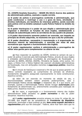 N
om
e99999999999
N
om
e99999999999
N
om
e99999999999
N
om
e99999999999
N
om
e99999999999
N
om
e99999999999
N
om
e99999999999
N
om
e99999999999
N
om
e99999999999
N
om
e99999999999
N o m e 9 9 9 9 9 9 9 9 9 9 9
O conteúdo deste curso é de uso exclusivo de Nome99999999999, vedada, por quaisquer meios e a qualquer título, a sua reprodução, cópia,
divulgação e distribuição, sujeitando-se os infratores à responsabilização civil e criminal.
CURSO COMPLETO DE DIREITO ADMINISTRATIVO – 100% CESPE!
PROF. FABIANO PEREIRA – PONTO DOS CONCURSOS
------------------------------------------------------------------------------------------------------------------------------------------------------------------------------------------------------
55
Prof. Fabiano Pereira www.pontodosconcursos.com.br
32. (CESPE/Analista Executivo – SEGER ES/2013) Acerca dos poderes
da administração pública, assinale a opção correta.
a) O poder de polícia é prerrogativa conferida à administração, que
pode condicionar e restringir o uso e o gozo de bens, atividades e
direitos individuais, em benefício do interesse público, sendo exercido
pela polícia civil no âmbito estadual e pela Polícia Federal no âmbito da
União.
b) O poder hierárquico é o poder de que dispõe a administração para
organizar e distribuir as funções de seus órgãos, estabelecendo a
relação de subordinação entre os servidores do seu quadro de pessoal.
c) O poder discricionário somente poderá ser exercido, em respeito ao
princípio do direito adquirido, no momento em que o ato for praticado.
d) O poder disciplinar, necessário à manutenção e à organização da
estrutura interna da administração, é exercido por meio de atos
normativos que regulam o funcionamento dos órgãos.
e) O poder regulamentar confere à administração a prerrogativa de
editar atos gerais para complementar ou alterar as leis.
a) Para responder às questões do CESPE, lembre-se sempre de que o
poder de polícia é exercido pela Administração Pública, através de seus órgãos
e entidades administrativas incumbidos da prerrogativa de fiscalização, a
exemplo do IBAMA, ANVISA, ANATEL, Ministério da Saúde, entre outros. Em
regra, a Polícia Civil e Polícia Federal não exercem atividades administrativas
de fiscalização, mas sim atribuições inerentes à segurança pública. Assertiva
incorreta.
b) O vínculo de hierarquia é essencial a fim de que se possa garantir um
efetivo controle necessário ao cumprimento do princípio da eficiência,
mandamento obrigatório assegurado expressamente no texto constitucional.
Assertiva correta.
c) Além de ser exercida no momento da edição do ato, a
discricionariedade também estará presente posteriormente, caso a
Administração Pública decida revogar o respectivo ato. É o que ocorre, por
exemplo, quando a Administração Pública decide revogar autorização para
fechamento de determinada rua, anteriormente concedida para realização de
festa junina. Assertiva incorreta.
d) Em regra, a organização e o funcionamento interno dos órgãos
administrativos estão pautados no poder normativo e não do poder
disciplinar. Assertiva incorreta.
e) O poder regulamentar encontra amparo no inciso IV, artigo 84, da
CF/1988, que dispõe ser da competência do Presidente da República
“sancionar, promulgar e fazer publicar as leis, bem como expedir decretos e
regulamentos para sua fiel execução”. Todavia, deve ficar bem claro que no
 