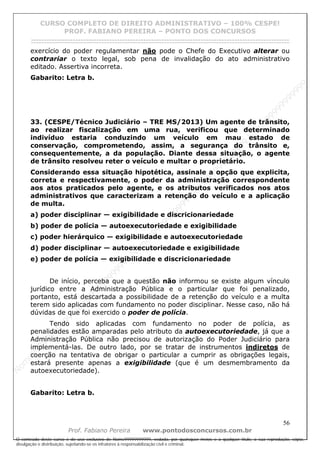 N
om
e99999999999
N
om
e99999999999
N
om
e99999999999
N
om
e99999999999
N
om
e99999999999
N
om
e99999999999
N
om
e99999999999
N
om
e99999999999
N
om
e99999999999
N
om
e99999999999
N o m e 9 9 9 9 9 9 9 9 9 9 9
O conteúdo deste curso é de uso exclusivo de Nome99999999999, vedada, por quaisquer meios e a qualquer título, a sua reprodução, cópia,
divulgação e distribuição, sujeitando-se os infratores à responsabilização civil e criminal.
CURSO COMPLETO DE DIREITO ADMINISTRATIVO – 100% CESPE!
PROF. FABIANO PEREIRA – PONTO DOS CONCURSOS
------------------------------------------------------------------------------------------------------------------------------------------------------------------------------------------------------
56
Prof. Fabiano Pereira www.pontodosconcursos.com.br
exercício do poder regulamentar não pode o Chefe do Executivo alterar ou
contrariar o texto legal, sob pena de invalidação do ato administrativo
editado. Assertiva incorreta.
Gabarito: Letra b.
33. (CESPE/Técnico Judiciário – TRE MS/2013) Um agente de trânsito,
ao realizar fiscalização em uma rua, verificou que determinado
indivíduo estaria conduzindo um veículo em mau estado de
conservação, comprometendo, assim, a segurança do trânsito e,
consequentemente, a da população. Diante dessa situação, o agente
de trânsito resolveu reter o veículo e multar o proprietário.
Considerando essa situação hipotética, assinale a opção que explicita,
correta e respectivamente, o poder da administração correspondente
aos atos praticados pelo agente, e os atributos verificados nos atos
administrativos que caracterizam a retenção do veículo e a aplicação
de multa.
a) poder disciplinar — exigibilidade e discricionariedade
b) poder de polícia — autoexecutoriedade e exigibilidade
c) poder hierárquico — exigibilidade e autoexecutoriedade
d) poder disciplinar — autoexecutoriedade e exigibilidade
e) poder de polícia — exigibilidade e discricionariedade
De início, perceba que a questão não informou se existe algum vínculo
jurídico entre a Administração Pública e o particular que foi penalizado,
portanto, está descartada a possibilidade de a retenção do veículo e a multa
terem sido aplicadas com fundamento no poder disciplinar. Nesse caso, não há
dúvidas de que foi exercido o poder de polícia.
Tendo sido aplicadas com fundamento no poder de polícia, as
penalidades estão amparadas pelo atributo da autoexecutoriedade, já que a
Administração Pública não precisou de autorização do Poder Judiciário para
implementá-las. De outro lado, por se tratar de instrumentos indiretos de
coerção na tentativa de obrigar o particular a cumprir as obrigações legais,
estará presente apenas a exigibilidade (que é um desmembramento da
autoexecutoriedade).
Gabarito: Letra b.
 