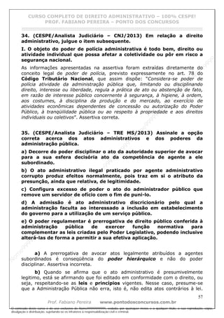 N
om
e99999999999
N
om
e99999999999
N
om
e99999999999
N
om
e99999999999
N
om
e99999999999
N
om
e99999999999
N
om
e99999999999
N
om
e99999999999
N
om
e99999999999
N
om
e99999999999
N o m e 9 9 9 9 9 9 9 9 9 9 9
O conteúdo deste curso é de uso exclusivo de Nome99999999999, vedada, por quaisquer meios e a qualquer título, a sua reprodução, cópia,
divulgação e distribuição, sujeitando-se os infratores à responsabilização civil e criminal.
CURSO COMPLETO DE DIREITO ADMINISTRATIVO – 100% CESPE!
PROF. FABIANO PEREIRA – PONTO DOS CONCURSOS
------------------------------------------------------------------------------------------------------------------------------------------------------------------------------------------------------
57
Prof. Fabiano Pereira www.pontodosconcursos.com.br
34. (CESPE/Analista Judiciário – CNJ/2013) Em relação a direito
administrativo, julgue o item subsequente.
I. O objeto do poder de polícia administrativa é todo bem, direito ou
atividade individual que possa afetar a coletividade ou pôr em risco a
segurança nacional.
As informações apresentadas na assertiva foram extraídas diretamente do
conceito legal de poder de polícia, previsto expressamente no art. 78 do
Código Tributário Nacional, que assim dispõe: “Considera-se poder de
polícia atividade da administração pública que, limitando ou disciplinando
direito, interesse ou liberdade, regula a prática de ato ou abstenção de fato,
em razão de interesse público concernente à segurança, à higiene, à ordem,
aos costumes, à disciplina da produção e do mercado, ao exercício de
atividades econômicas dependentes de concessão ou autorização do Poder
Público, à tranqüilidade pública ou ao respeito à propriedade e aos direitos
individuais ou coletivos”. Assertiva correta.
35. (CESPE/Analista Judiciário – TRE MS/2013) Assinale a opção
correta acerca dos atos administrativos e dos poderes da
administração pública.
a) Decorre do poder disciplinar o ato da autoridade superior de avocar
para a sua esfera decisória ato da competência de agente a ele
subordinado.
b) O ato administrativo ilegal praticado por agente administrativo
corrupto produz efeitos normalmente, pois traz em si o atributo da
presunção, ainda que relativa, de legitimidade.
c) Configura excesso de poder o ato do administrador público que
remove um servidor de ofício com o fim de puni-lo.
d) A admissão é ato administrativo discricionário pelo qual a
administração faculta ao interessado a inclusão em estabelecimento
do governo para a utilização de um serviço público.
e) O poder regulamentar é prerrogativa de direito público conferida à
administração pública de exercer função normativa para
complementar as leis criadas pelo Poder Legislativo, podendo inclusive
alterá-las de forma a permitir a sua efetiva aplicação.
a) A prerrogativa de avocar atos legalmente atribuídos a agentes
subordinados é conseqüência do poder hierárquico e não do poder
disciplinar. Assertiva incorreta.
b) Quando se afirma que o ato administrativo é presumivelmente
legitimo, está se afirmando que foi editado em conformidade com o direito, ou
seja, respeitando-se as leis e princípios vigentes. Nesse caso, presume-se
que a Administração Pública não erra, isto é, não edita atos contrários à lei.
 