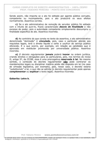 N
om
e99999999999
N
om
e99999999999
N
om
e99999999999
N
om
e99999999999
N
om
e99999999999
N
om
e99999999999
N
om
e99999999999
N
om
e99999999999
N
om
e99999999999
N
om
e99999999999
N o m e 9 9 9 9 9 9 9 9 9 9 9
O conteúdo deste curso é de uso exclusivo de Nome99999999999, vedada, por quaisquer meios e a qualquer título, a sua reprodução, cópia,
divulgação e distribuição, sujeitando-se os infratores à responsabilização civil e criminal.
CURSO COMPLETO DE DIREITO ADMINISTRATIVO – 100% CESPE!
PROF. FABIANO PEREIRA – PONTO DOS CONCURSOS
------------------------------------------------------------------------------------------------------------------------------------------------------------------------------------------------------
58
Prof. Fabiano Pereira www.pontodosconcursos.com.br
Sendo assim, não importa se o ato foi editado por agente público corrupto,
competente ou incompetente, pois o ato produzirá os seus efeitos
normalmente. Assertiva correta.
c) Se o ato administrativo de remoção de servidor público foi editado
com o intuito de puni-lo, ficará caracterizado desvio de finalidade e não
excesso de poder, pois a autoridade competente simplesmente descumpriu a
finalidade específica do ato. Assertiva incorreta.
d) Ao contrário do que consta no texto da assertiva, o ato administrativo
denominado “demissão” é vinculado, pois, caso o particular atenda aos
requisitos legais, terá o direito líquido e certo a usufruir do serviço público
oferecido. É o que ocorre, por exemplo, em relação ao candidato que é
aprovado em vestibular promovido por universidade pública. Assertiva
incorreta.
e) O decreto regulamentar jamais poderá inovar na ordem jurídica,
criando direitos e obrigações para os particulares, pois, nos termos do inciso
II, artigo 5º, da CF/88, essa é uma prerrogativa reservada à lei. No mesmo
sentido, o conteúdo do decreto regulamentar não pode contrariar os
mandamentos legais ou disciplinar matéria ainda não disposta em lei (no caso
de omissão legislativa, por exemplo), pois, nesse caso, o decreto estaria
“substituindo” a lei, o que não se admite (o decreto regulamentar pode apenas
complementar ou explicar o texto legal). Assertiva incorreta.
Gabarito: Letra b.
 