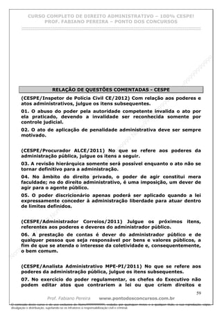 N
om
e99999999999
N
om
e99999999999
N
om
e99999999999
N
om
e99999999999
N
om
e99999999999
N
om
e99999999999
N
om
e99999999999
N
om
e99999999999
N
om
e99999999999
N
om
e99999999999
N o m e 9 9 9 9 9 9 9 9 9 9 9
O conteúdo deste curso é de uso exclusivo de Nome99999999999, vedada, por quaisquer meios e a qualquer título, a sua reprodução, cópia,
divulgação e distribuição, sujeitando-se os infratores à responsabilização civil e criminal.
CURSO COMPLETO DE DIREITO ADMINISTRATIVO – 100% CESPE!
PROF. FABIANO PEREIRA – PONTO DOS CONCURSOS
------------------------------------------------------------------------------------------------------------------------------------------------------------------------------------------------------
59
Prof. Fabiano Pereira www.pontodosconcursos.com.br
RELAÇÃO DE QUESTÕES COMENTADAS - CESPE
(CESPE/Inspetor de Polícia Civil CE/2012) Com relação aos poderes e
atos administrativos, julgue os itens subsequentes.
01. O abuso do poder pela autoridade competente invalida o ato por
ela praticado, devendo a invalidade ser reconhecida somente por
controle judicial.
02. O ato de aplicação de penalidade administrativa deve ser sempre
motivado.
(CESPE/Procurador ALCE/2011) No que se refere aos poderes da
administração pública, julgue os itens a seguir.
03. A revisão hierárquica somente será possível enquanto o ato não se
tornar definitivo para a administração.
04. No âmbito do direito privado, o poder de agir constitui mera
faculdade; no do direito administrativo, é uma imposição, um dever de
agir para o agente público.
05. O poder discricionário apenas poderá ser aplicado quando a lei
expressamente conceder à administração liberdade para atuar dentro
de limites definidos.
(CESPE/Administrador Correios/2011) Julgue os próximos itens,
referentes aos poderes e deveres do administrador público.
06. A prestação de contas é dever do administrador público e de
qualquer pessoa que seja responsável por bens e valores públicos, a
fim de que se atenda o interesse da coletividade e, consequentemente,
o bem comum.
(CESPE/Analista Administrativo MPE-PI/2011) No que se refere aos
poderes da administração pública, julgue os itens subsequentes.
07. No exercício do poder regulamentar, os chefes do Executivo não
podem editar atos que contrariem a lei ou que criem direitos e
 