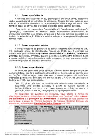 N
om
e99999999999
N
om
e99999999999
N
om
e99999999999
N
om
e99999999999
N
om
e99999999999
N
om
e99999999999
N
om
e99999999999
N
om
e99999999999
N
om
e99999999999
N
om
e99999999999
N o m e 9 9 9 9 9 9 9 9 9 9 9
O conteúdo deste curso é de uso exclusivo de Nome99999999999, vedada, por quaisquer meios e a qualquer título, a sua reprodução, cópia,
divulgação e distribuição, sujeitando-se os infratores à responsabilização civil e criminal.
CURSO COMPLETO DE DIREITO ADMINISTRATIVO – 100% CESPE!
PROF. FABIANO PEREIRA – PONTO DOS CONCURSOS
------------------------------------------------------------------------------------------------------------------------------------------------------------------------------------------------------
6
Prof. Fabiano Pereira www.pontodosconcursos.com.br
1.1.1. Dever de eficiência
A emenda constitucional nº 19, promulgada em 04⁄06⁄1998, assegurou
status constitucional ao princípio da eficiência. Nesses termos, exige-se que
não só a atividade finalística da Administração Pública seja eficiente, mas
também todas as atividades e funções exercidas pelos agentes públicos.
Doravante, as expressões “produtividade”, “rendimento profissional”,
“perfeição”, “celeridade” e “técnica” estão intimamente relacionadas às
atribuições inerentes aos cargos, empregos e funções públicas exercidas no
âmbito da Administração Pública brasileira, sob pena de responsabilização nos
termos legais.
1.1.2. Dever de prestar contas
A obrigatoriedade de prestação de contas encontra fundamento no art.
70, parágrafo único, da Constituição Federal de 1988, que é expresso ao
afirmar que “prestará contas qualquer pessoa física ou jurídica, pública ou
privada, que utilize, arrecade, guarde, gerencie ou administre dinheiros, bens
e valores públicos ou pelos quais a União responda, ou que, em nome desta,
assuma obrigações de natureza pecuniária”.
1.1.3. Dever de probidade
As condutas praticadas pelos agentes públicos devem sempre se pautar
na honestidade, boa-fé e probidade administrativa. Assim, não se permite que
as funções públicas sejam exercidas com o único propósito de satisfazer
interesses particulares, sob pena de afronta ao art. 37, § 4º, da Constituição
Federal de 1988, que assim dispõe:
“Art. 37, § 4º. Os atos de improbidade administrativa importarão a
suspensão dos direitos políticos, a perda da função pública, a
indisponibilidade dos bens e o ressarcimento ao erário, na forma e
gradação previstas em lei, sem prejuízo da ação penal cabível”.
Ao responder às questões de concurso, fique atento à forma de
abordagem do tema, pois as bancas podem fazer uma “mistura” entre o dever
de probidade e o princípio da moralidade, a exemplo do que ocorreu na
prova para o cargo de Técnico Judiciário do Tribunal Regional Eleitoral do
Amazonas, aplicada pela Fundação Carlos Chagas em 2010:
(FCC/Técnico Judiciário - TRE AM/2010) A exigência de que o administrador
público, no desempenho de suas atividades, deve atuar sempre com ética,
honestidade e boa-fé, refere-se ao dever de
a) eficiência.
b) moralidade.
c) probidade.
d) legalidade.
e) discricionariedade
Gabarito: Letra “c”.
 