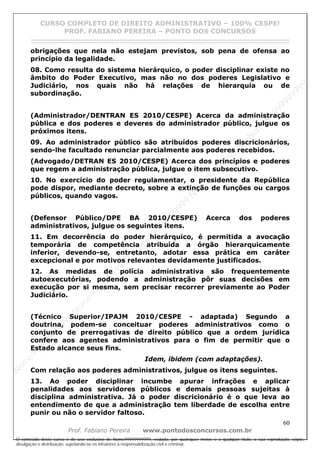 N
om
e99999999999
N
om
e99999999999
N
om
e99999999999
N
om
e99999999999
N
om
e99999999999
N
om
e99999999999
N
om
e99999999999
N
om
e99999999999
N
om
e99999999999
N
om
e99999999999
N o m e 9 9 9 9 9 9 9 9 9 9 9
O conteúdo deste curso é de uso exclusivo de Nome99999999999, vedada, por quaisquer meios e a qualquer título, a sua reprodução, cópia,
divulgação e distribuição, sujeitando-se os infratores à responsabilização civil e criminal.
CURSO COMPLETO DE DIREITO ADMINISTRATIVO – 100% CESPE!
PROF. FABIANO PEREIRA – PONTO DOS CONCURSOS
------------------------------------------------------------------------------------------------------------------------------------------------------------------------------------------------------
60
Prof. Fabiano Pereira www.pontodosconcursos.com.br
obrigações que nela não estejam previstos, sob pena de ofensa ao
princípio da legalidade.
08. Como resulta do sistema hierárquico, o poder disciplinar existe no
âmbito do Poder Executivo, mas não no dos poderes Legislativo e
Judiciário, nos quais não há relações de hierarquia ou de
subordinação.
(Administrador/DENTRAN ES 2010/CESPE) Acerca da administração
pública e dos poderes e deveres do administrador público, julgue os
próximos itens.
09. Ao administrador público são atribuídos poderes discricionários,
sendo-lhe facultado renunciar parcialmente aos poderes recebidos.
(Advogado/DETRAN ES 2010/CESPE) Acerca dos princípios e poderes
que regem a administração pública, julgue o item subsecutivo.
10. No exercício do poder regulamentar, o presidente da República
pode dispor, mediante decreto, sobre a extinção de funções ou cargos
públicos, quando vagos.
(Defensor Público/DPE BA 2010/CESPE) Acerca dos poderes
administrativos, julgue os seguintes itens.
11. Em decorrência do poder hierárquico, é permitida a avocação
temporária de competência atribuída a órgão hierarquicamente
inferior, devendo-se, entretanto, adotar essa prática em caráter
excepcional e por motivos relevantes devidamente justificados.
12. As medidas de polícia administrativa são frequentemente
autoexecutórias, podendo a administração pôr suas decisões em
execução por si mesma, sem precisar recorrer previamente ao Poder
Judiciário.
(Técnico Superior/IPAJM 2010/CESPE - adaptada) Segundo a
doutrina, podem-se conceituar poderes administrativos como o
conjunto de prerrogativas de direito público que a ordem jurídica
confere aos agentes administrativos para o fim de permitir que o
Estado alcance seus fins.
Idem, ibidem (com adaptações).
Com relação aos poderes administrativos, julgue os itens seguintes.
13. Ao poder disciplinar incumbe apurar infrações e aplicar
penalidades aos servidores públicos e demais pessoas sujeitas à
disciplina administrativa. Já o poder discricionário é o que leva ao
entendimento de que a administração tem liberdade de escolha entre
punir ou não o servidor faltoso.
 