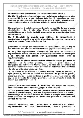 N
om
e99999999999
N
om
e99999999999
N
om
e99999999999
N
om
e99999999999
N
om
e99999999999
N
om
e99999999999
N
om
e99999999999
N
om
e99999999999
N
om
e99999999999
N
om
e99999999999
N o m e 9 9 9 9 9 9 9 9 9 9 9
O conteúdo deste curso é de uso exclusivo de Nome99999999999, vedada, por quaisquer meios e a qualquer título, a sua reprodução, cópia,
divulgação e distribuição, sujeitando-se os infratores à responsabilização civil e criminal.
CURSO COMPLETO DE DIREITO ADMINISTRATIVO – 100% CESPE!
PROF. FABIANO PEREIRA – PONTO DOS CONCURSOS
------------------------------------------------------------------------------------------------------------------------------------------------------------------------------------------------------
61
Prof. Fabiano Pereira www.pontodosconcursos.com.br
14. O poder vinculado encerra prerrogativa do poder público.
15. Não há aplicação de penalidade sem prévia apuração, assegurados
o contraditório e a ampla defesa; todavia, há exceções, ou seja,
algumas sanções poderão ser impostas sem o devido procedimento
legal, tendo em vista a discricionariedade do poder disciplinar.
16. Atualmente, é unânime o entendimento no sentido de que o poder
discricionário não é absoluto. Nesse sentido, cresceram as
possibilidades de o Poder Judiciário controlar os atos advindos desse
tipo de poder.
17. A liberdade de escolha dos critérios de conveniência e
oportunidade é corolário do poder discricionário, que ocorre quando o
agente se conduz fora dos limites da lei.
(Promotor de Justiça Substituto/MPE SE 2010/CESPE - adaptada) No
que concerne aos poderes administrativos, julgue os itens seguintes.
18. O poder regulamentar formaliza-se por meio de decretos e
regulamentos. Nesse sentido, as instruções normativas, as resoluções
e as portarias não podem ser qualificadas como atos de
regulamentação.
19. O poder de polícia administrativa consubstancia-se por meio de
determinações de ordem pública, de modo a gerar deveres e
obrigações aos indivíduos. Nesse sentido, os atos por intermédio dos
quais a administração consente o exercício de determinadas atividades
não são considerados atos de polícia.
20. Na esfera da administração pública federal, direta ou indireta, a
ação punitiva, quando se tratar do exercício do poder de polícia,
prescreve em cinco anos contados a partir da data da prática do ato
ou, em se tratando de infração permanente ou continuada, a partir do
dia em que esta tiver cessado.
(Analista Administrativo/MPU 2010/CESPE) Com relação aos poderes,
atos e contratos administrativos, julgue o item a seguir.
21. As prerrogativas do regime jurídico administrativo conferem
poderes à administração, colocada em posição de supremacia sobre o
particular; já as sujeições servem de limites à atuação administrativa,
como garantia do respeito às finalidades públicas e também dos
direitos do cidadão.
(Analista Processual/MPU 2010/CESPE) A administração pública,
regulamentada no texto constitucional, possui princípios e
 