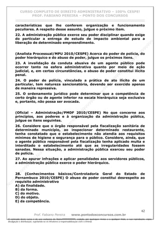 N
om
e99999999999
N
om
e99999999999
N
om
e99999999999
N
om
e99999999999
N
om
e99999999999
N
om
e99999999999
N
om
e99999999999
N
om
e99999999999
N
om
e99999999999
N
om
e99999999999
N o m e 9 9 9 9 9 9 9 9 9 9 9
O conteúdo deste curso é de uso exclusivo de Nome99999999999, vedada, por quaisquer meios e a qualquer título, a sua reprodução, cópia,
divulgação e distribuição, sujeitando-se os infratores à responsabilização civil e criminal.
CURSO COMPLETO DE DIREITO ADMINISTRATIVO – 100% CESPE!
PROF. FABIANO PEREIRA – PONTO DOS CONCURSOS
------------------------------------------------------------------------------------------------------------------------------------------------------------------------------------------------------
62
Prof. Fabiano Pereira www.pontodosconcursos.com.br
características que lhe conferem organização e funcionamento
peculiares. A respeito desse assunto, julgue o próximo item.
22. A administração pública exerce seu poder disciplinar quando exige
do particular a entrega de estudo de impacto ambiental para a
liberação de determinado empreendimento.
(Analista Processual/MPU 2010/CESPE) Acerca do poder de polícia, do
poder hierárquico e do abuso de poder, julgue os próximos itens.
23. A invalidação da conduta abusiva de um agente público pode
ocorrer tanto na esfera administrativa quanto por meio de ação
judicial, e, em certas circunstâncias, o abuso de poder constitui ilícito
penal.
24. O poder de polícia, vinculado a prática de ato ilícito de um
particular, tem natureza sancionatória, devendo ser exercido apenas
de maneira repressiva.
25. O ordenamento jurídico pode determinar que a competência de
certo órgão ou de agente inferior na escala hierárquica seja exclusiva
e, portanto, não possa ser avocada.
(Oficial – Administração/PMDF 2010/CESPE) No que concerne aos
princípios, aos poderes e à organização da administração pública,
julgue os itens seguintes.
26. Considere que o órgão responsável pela fiscalização sanitária de
determinado município, ao inspecionar determinado restaurante,
tenha constatado que o estabelecimento não atendia aos requisitos
mínimos de higiene e segurança para o público. Considere, ainda, que
o agente público responsável pela fiscalização tenha aplicado multa e
interditado o estabelecimento até que as irregularidades fossem
sanadas. Nessa situação, a administração pública exerceu seu poder
de polícia.
27. Ao apurar infrações e aplicar penalidades aos servidores públicos,
a administração pública exerce o poder hierárquico.
28. (Conhecimentos básicos/Controladoria Geral do Estado de
Pernambuco 2010/CESPE) O abuso de poder constitui desrespeito ao
requisito administrativo
A) da finalidade.
B) da forma.
C) do motivo.
D) do objeto.
E) da competência.
 
