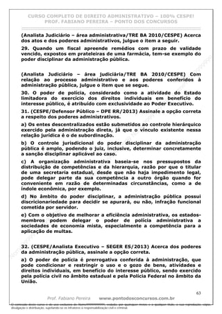 N
om
e99999999999
N
om
e99999999999
N
om
e99999999999
N
om
e99999999999
N
om
e99999999999
N
om
e99999999999
N
om
e99999999999
N
om
e99999999999
N
om
e99999999999
N
om
e99999999999
N o m e 9 9 9 9 9 9 9 9 9 9 9
O conteúdo deste curso é de uso exclusivo de Nome99999999999, vedada, por quaisquer meios e a qualquer título, a sua reprodução, cópia,
divulgação e distribuição, sujeitando-se os infratores à responsabilização civil e criminal.
CURSO COMPLETO DE DIREITO ADMINISTRATIVO – 100% CESPE!
PROF. FABIANO PEREIRA – PONTO DOS CONCURSOS
------------------------------------------------------------------------------------------------------------------------------------------------------------------------------------------------------
63
Prof. Fabiano Pereira www.pontodosconcursos.com.br
(Analista Judiciário – área administrativa/TRE BA 2010/CESPE) Acerca
dos atos e dos poderes administrativos, julgue o item a seguir.
29. Quando um fiscal apreende remédios com prazo de validade
vencido, expostos em prateleiras de uma farmácia, tem-se exemplo do
poder disciplinar da administração pública.
(Analista Judiciário – área judiciária/TRE BA 2010/CESPE) Com
relação ao processo administrativo e aos poderes conferidos à
administração pública, julgue o item que se segue.
30. O poder de polícia, considerado como a atividade do Estado
limitadora do exercício dos direitos individuais em benefício do
interesse público, é atribuído com exclusividade ao Poder Executivo.
31. (CESPE/Defensor Público – DPE RR/2013) Assinale a opção correta
a respeito dos poderes administrativos.
a) Os entes descentralizados estão submetidos ao controle hierárquico
exercido pela administração direta, já que o vínculo existente nessa
relação jurídica é o de subordinação.
b) O controle jurisdicional do poder disciplinar da administração
pública é amplo, podendo o juiz, inclusive, determinar concretamente
a sanção disciplinar aplicável ao caso.
c) A organização administrativa baseia-se nos pressupostos da
distribuição de competências e da hierarquia, razão por que o titular
de uma secretaria estadual, desde que não haja impedimento legal,
pode delegar parte da sua competência a outro órgão quando for
conveniente em razão de determinadas circunstâncias, como a de
índole econômica, por exemplo.
d) No âmbito do poder disciplinar, a administração pública possui
discricionariedade para decidir se apurará, ou não, infração funcional
cometida por servidor.
e) Com o objetivo de melhorar a eficiência administrativa, os estados-
membros podem delegar o poder de polícia administrativa a
sociedades de economia mista, especialmente a competência para a
aplicação de multas.
32. (CESPE/Analista Executivo – SEGER ES/2013) Acerca dos poderes
da administração pública, assinale a opção correta.
a) O poder de polícia é prerrogativa conferida à administração, que
pode condicionar e restringir o uso e o gozo de bens, atividades e
direitos individuais, em benefício do interesse público, sendo exercido
pela polícia civil no âmbito estadual e pela Polícia Federal no âmbito da
União.
 